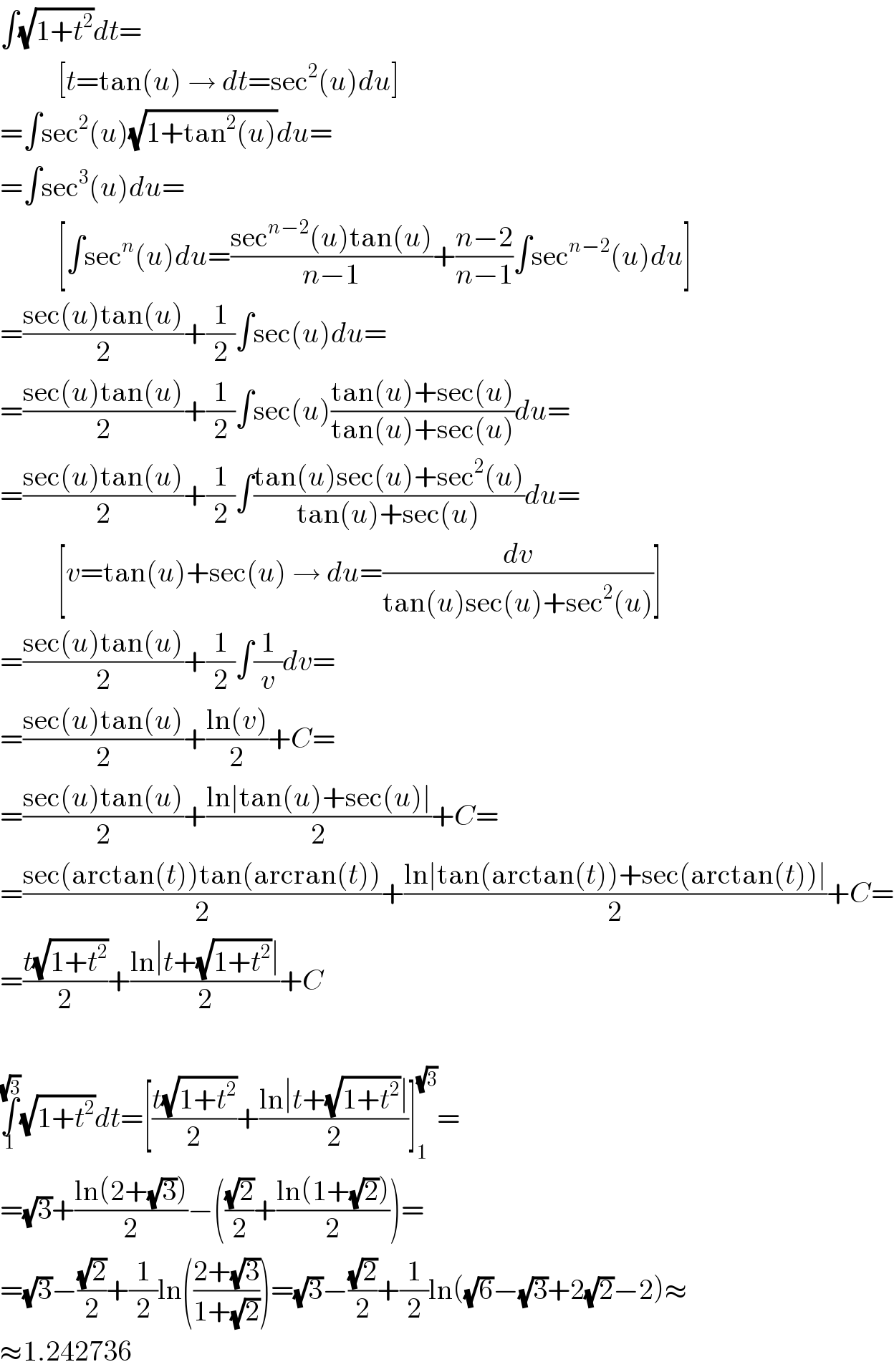 ∫(√(1+t^2 ))dt=            [t=tan(u) → dt=sec^2 (u)du]  =∫sec^2 (u)(√(1+tan^2 (u)))du=  =∫sec^3 (u)du=            [∫sec^n (u)du=((sec^(n−2) (u)tan(u))/(n−1))+((n−2)/(n−1))∫sec^(n−2) (u)du]  =((sec(u)tan(u))/2)+(1/2)∫sec(u)du=  =((sec(u)tan(u))/2)+(1/2)∫sec(u)((tan(u)+sec(u))/(tan(u)+sec(u)))du=  =((sec(u)tan(u))/2)+(1/2)∫((tan(u)sec(u)+sec^2 (u))/(tan(u)+sec(u)))du=            [v=tan(u)+sec(u) → du=(dv/(tan(u)sec(u)+sec^2 (u)))]  =((sec(u)tan(u))/2)+(1/2)∫(1/v)dv=  =((sec(u)tan(u))/2)+((ln(v))/2)+C=  =((sec(u)tan(u))/2)+((ln∣tan(u)+sec(u)∣)/2)+C=  =((sec(arctan(t))tan(arcran(t)))/2)+((ln∣tan(arctan(t))+sec(arctan(t))∣)/2)+C=  =((t(√(1+t^2 )))/2)+((ln∣t+(√(1+t^2 ))∣)/2)+C    ∫_1 ^(√3) (√(1+t^2 ))dt=[((t(√(1+t^2 )))/2)+((ln∣t+(√(1+t^2 ))∣)/2)]_1 ^(√3) =  =(√3)+((ln(2+(√3)))/2)−(((√2)/2)+((ln(1+(√2)))/2))=  =(√3)−((√2)/2)+(1/2)ln(((2+(√3))/(1+(√2))))=(√3)−((√2)/2)+(1/2)ln((√6)−(√3)+2(√2)−2)≈  ≈1.242736  