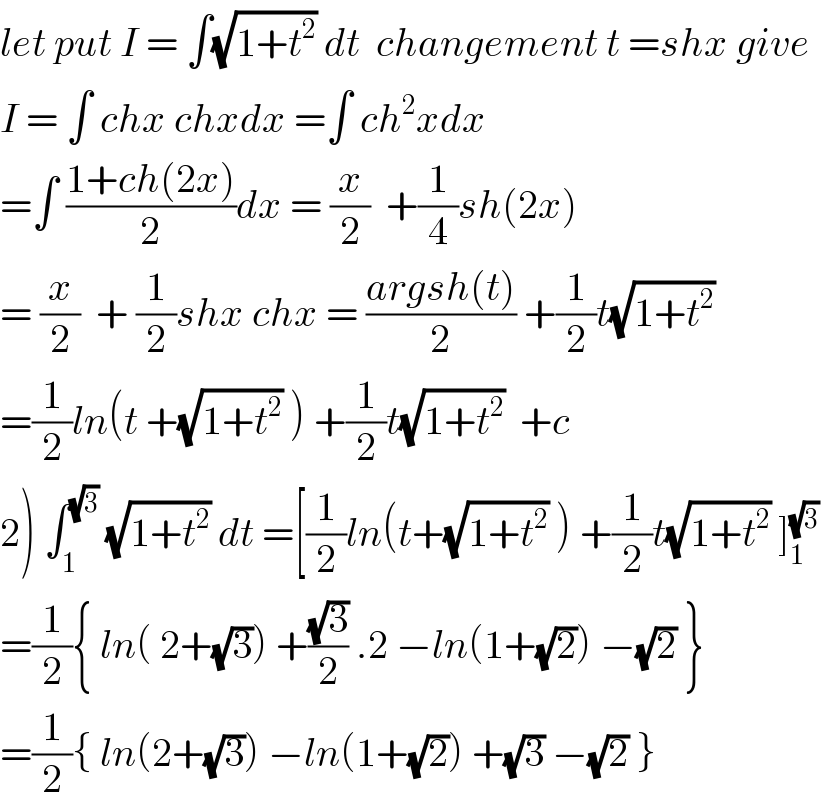 let put I = ∫(√(1+t^2 )) dt  changement t =shx give  I = ∫ chx chxdx =∫ ch^2 xdx   =∫ ((1+ch(2x))/2)dx = (x/2)  +(1/4)sh(2x)  = (x/2)  + (1/2)shx chx = ((argsh(t))/2) +(1/2)t(√(1+t^2 ))  =(1/2)ln(t +(√(1+t^2 )) ) +(1/2)t(√(1+t^2 ))  +c  2) ∫_1 ^(√3)  (√(1+t^2 )) dt =[(1/2)ln(t+(√(1+t^2 )) ) +(1/2)t(√(1+t^2 )) ]_1 ^(√3)   =(1/2){ ln( 2+(√3)) +((√3)/2) .2 −ln(1+(√2)) −(√2) }  =(1/2){ ln(2+(√3)) −ln(1+(√2)) +(√3) −(√2) }  