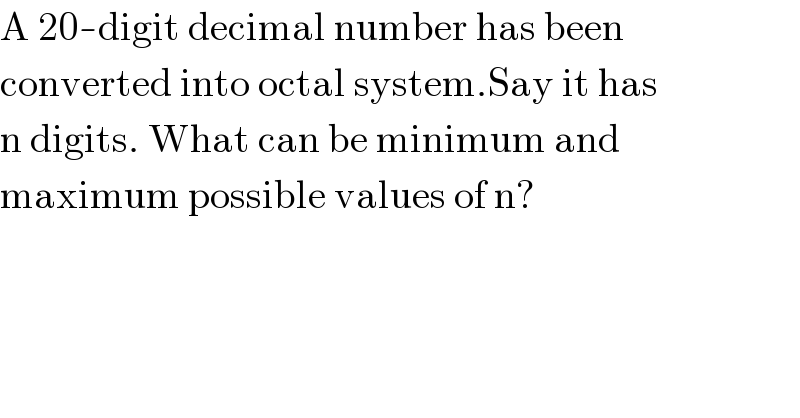 A 20-digit decimal number has been  converted into octal system.Say it has   n digits. What can be minimum and  maximum possible values of n?    