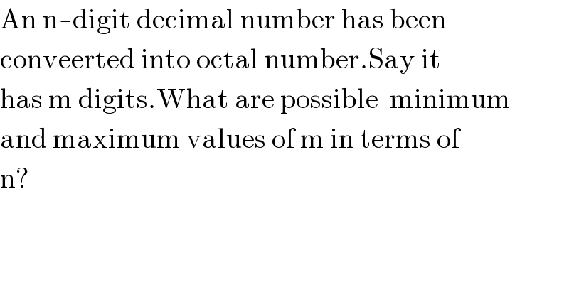 An n-digit decimal number has been  conveerted into octal number.Say it  has m digits.What are possible  minimum   and maximum values of m in terms of  n?  