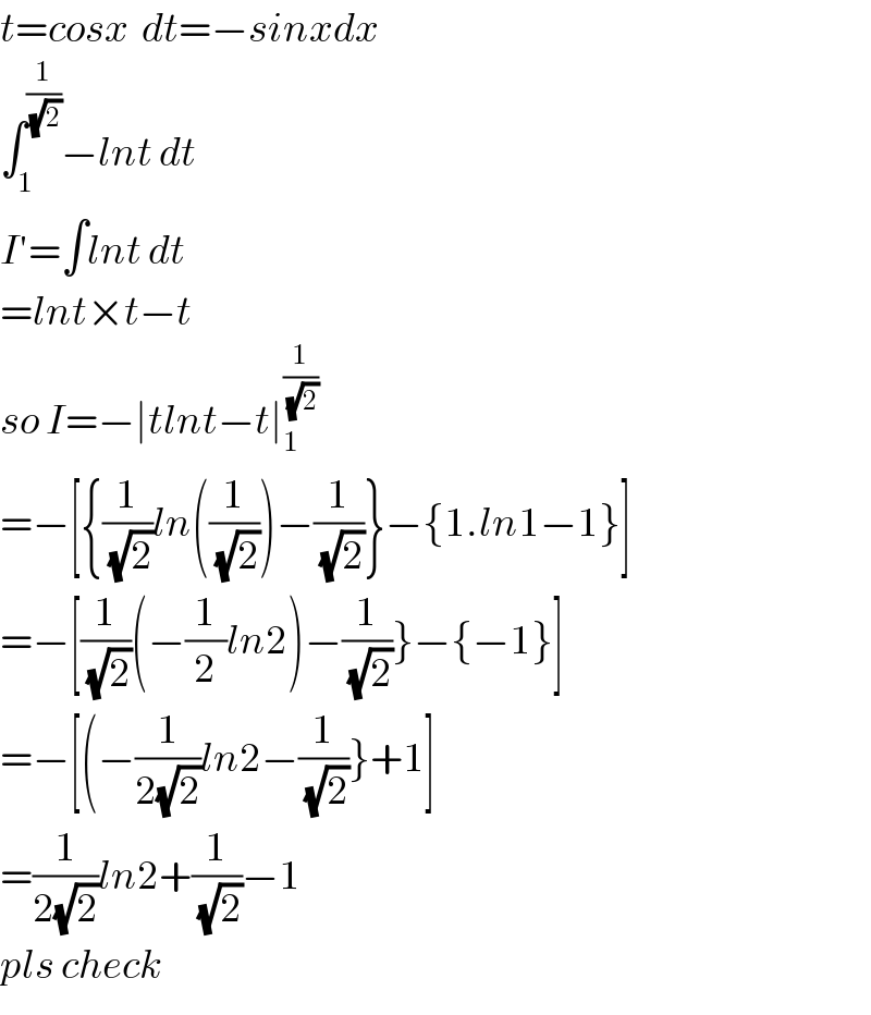t=cosx  dt=−sinxdx  ∫_1 ^(1/(√2)) −lnt dt  I′=∫lnt dt  =lnt×t−t  so I=−∣tlnt−t∣_1 ^(1/(√2))   =−[{(1/(√2))ln((1/(√2)))−(1/(√2))}−{1.ln1−1}]  =−[(1/(√2))(−(1/2)ln2)−(1/(√2))}−{−1}]  =−[(−(1/(2(√2)))ln2−(1/(√2))}+1]  =(1/(2(√2)))ln2+(1/(√2))−1  pls check  