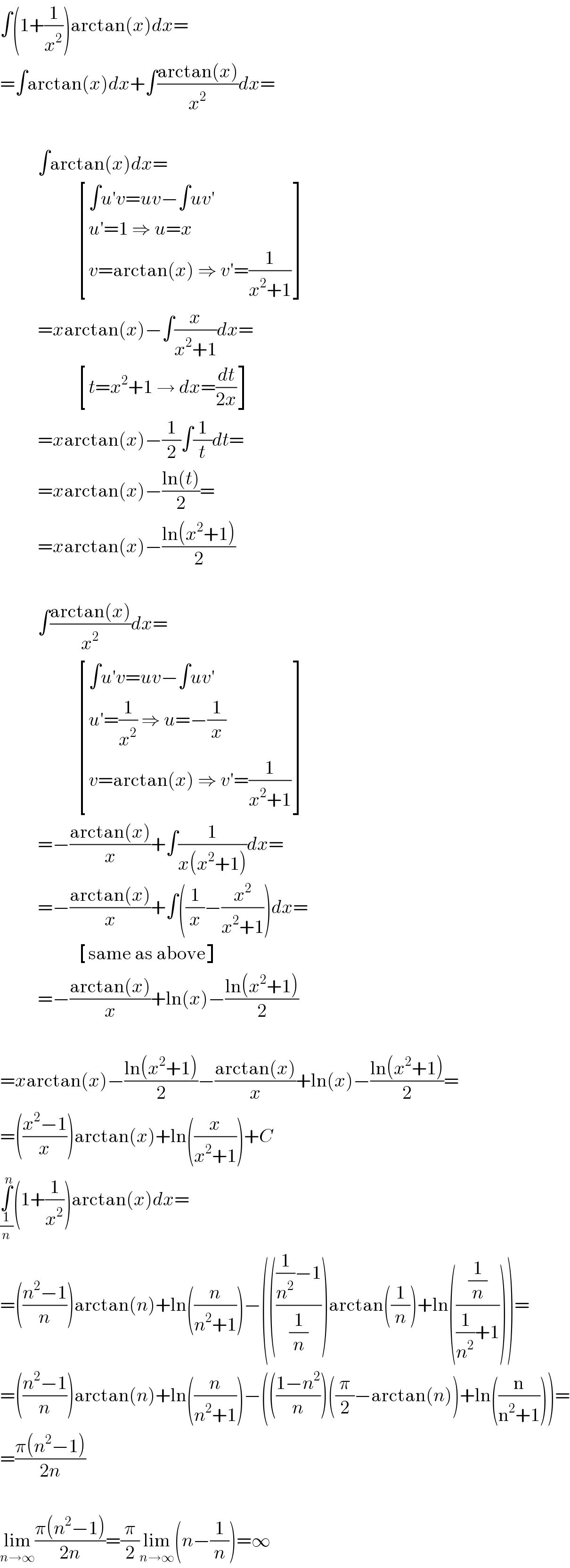 ∫(1+(1/x^2 ))arctan(x)dx=  =∫arctan(x)dx+∫((arctan(x))/x^2 )dx=              ∫arctan(x)dx=                       [((∫u′v=uv−∫uv′)),((u′=1 ⇒ u=x)),((v=arctan(x) ⇒ v′=(1/(x^2 +1)))) ]            =xarctan(x)−∫(x/(x^2 +1))dx=                       [((t=x^2 +1 → dx=(dt/(2x)))) ]            =xarctan(x)−(1/2)∫(1/t)dt=            =xarctan(x)−((ln(t))/2)=            =xarctan(x)−((ln(x^2 +1))/2)              ∫((arctan(x))/x^2 )dx=                       [((∫u′v=uv−∫uv′)),((u′=(1/x^2 ) ⇒ u=−(1/x))),((v=arctan(x) ⇒ v′=(1/(x^2 +1)))) ]            =−((arctan(x))/x)+∫(1/(x(x^2 +1)))dx=            =−((arctan(x))/x)+∫((1/x)−(x^2 /(x^2 +1)))dx=                       [((same as above)) ]            =−((arctan(x))/x)+ln(x)−((ln(x^2 +1))/2)    =xarctan(x)−((ln(x^2 +1))/2)−((arctan(x))/x)+ln(x)−((ln(x^2 +1))/2)=  =(((x^2 −1)/x))arctan(x)+ln((x/(x^2 +1)))+C  ∫_(1/n) ^n (1+(1/x^2 ))arctan(x)dx=  =(((n^2 −1)/n))arctan(n)+ln((n/(n^2 +1)))−(((((1/n^2 )−1)/(1/n)))arctan((1/n))+ln(((1/n)/((1/n^2 )+1))))=  =(((n^2 −1)/n))arctan(n)+ln((n/(n^2 +1)))−((((1−n^2 )/n))((π/2)−arctan(n))+ln((n/(n^2 +1))))=  =((π(n^2 −1))/(2n))    lim_(n→∞) ((π(n^2 −1))/(2n))=(π/2)lim_(n→∞) (n−(1/n))=∞  