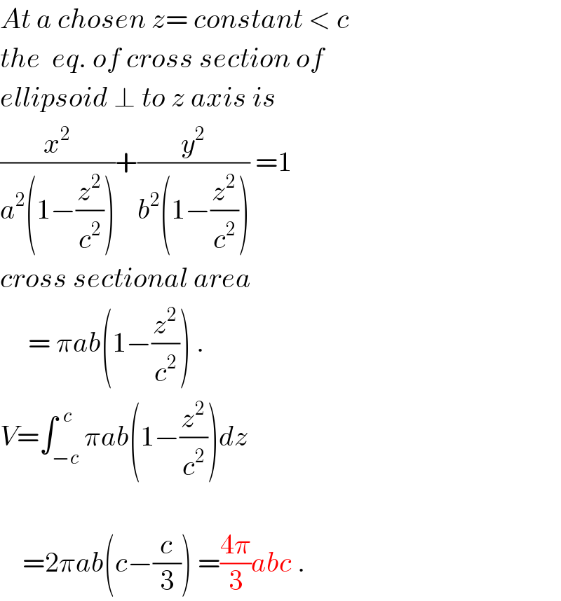 At a chosen z= constant < c  the  eq. of cross section of  ellipsoid ⊥ to z axis is  (x^2 /(a^2 (1−(z^2 /c^2 ))))+(y^2 /(b^2 (1−(z^2 /c^2 )))) =1  cross sectional area       = πab(1−(z^2 /c^2 )) .  V=∫_(−c) ^(  c) πab(1−(z^2 /c^2 ))dz        =2πab(c−(c/3)) =((4π)/3)abc .  