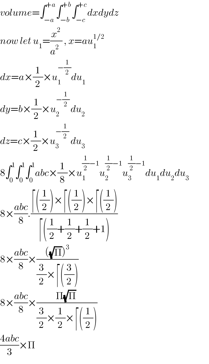 volume=∫_(−a) ^(+a) ∫_(−b) ^(+b) ∫_(−c) ^(+c) dxdydz  now let u_1 =(x^2 /(a^2   )) , x=au_1 ^(1/2)   dx=a×(1/2)×u_1 ^(−(1/2)) du_1   dy=b×(1/2)×u_2 ^(−(1/2) ) du_2   dz=c×(1/2)×u_3 ^(−(1/2))  du_3   8∫_0 ^1 ∫_0 ^1 ∫_0 ^1 abc×(1/8)×u_1 ^((1/2)−1) u_2 ^((1/2)−1) u_3 ^((1/2)−1) du_1 du_2 du_3   8×((abc)/8).((⌈((1/2))×⌈((1/2))×⌈((1/2)))/(⌈((1/2)+(1/2)+(1/2)+1)))  8×((abc)/8)×((((√Π))^3 )/((3/2)×⌈((3/2))))  8×((abc)/8)×((Π(√Π) )/((3/2)×(1/2)×⌈((1/2))))  ((4abc)/3)×Π  
