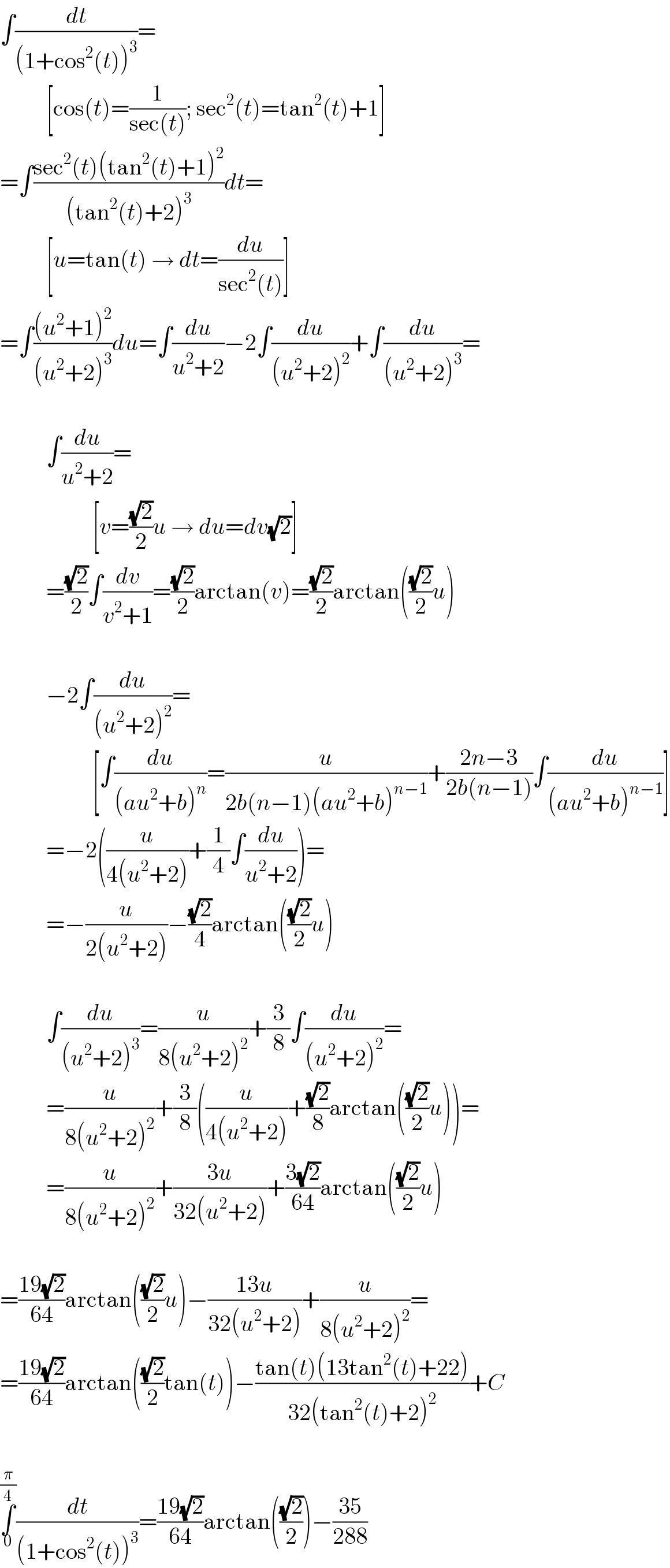 ∫(dt/((1+cos^2 (t))^3 ))=            [cos(t)=(1/(sec(t))); sec^2 (t)=tan^2 (t)+1]  =∫((sec^2 (t)(tan^2 (t)+1)^2 )/((tan^2 (t)+2)^3 ))dt=            [u=tan(t) → dt=(du/(sec^2 (t)))]  =∫(((u^2 +1)^2 )/((u^2 +2)^3 ))du=∫(du/(u^2 +2))−2∫(du/((u^2 +2)^2 ))+∫(du/((u^2 +2)^3 ))=              ∫(du/(u^2 +2))=                      [v=((√2)/2)u → du=dv(√2)]            =((√2)/2)∫(dv/(v^2 +1))=((√2)/2)arctan(v)=((√2)/2)arctan(((√2)/2)u)              −2∫(du/((u^2 +2)^2 ))=                      [∫(du/((au^2 +b)^n ))=(u/(2b(n−1)(au^2 +b)^(n−1) ))+((2n−3)/(2b(n−1)))∫(du/((au^2 +b)^(n−1) ))]            =−2((u/(4(u^2 +2)))+(1/4)∫(du/(u^2 +2)))=            =−(u/(2(u^2 +2)))−((√2)/4)arctan(((√2)/2)u)              ∫(du/((u^2 +2)^3 ))=(u/(8(u^2 +2)^2 ))+(3/8)∫(du/((u^2 +2)^2 ))=            =(u/(8(u^2 +2)^2 ))+(3/8)((u/(4(u^2 +2)))+((√2)/8)arctan(((√2)/2)u))=            =(u/(8(u^2 +2)^2 ))+((3u)/(32(u^2 +2)))+((3(√2))/(64))arctan(((√2)/2)u)    =((19(√2))/(64))arctan(((√2)/2)u)−((13u)/(32(u^2 +2)))+(u/(8(u^2 +2)^2 ))=  =((19(√2))/(64))arctan(((√2)/2)tan(t))−((tan(t)(13tan^2 (t)+22))/(32(tan^2 (t)+2)^2 ))+C    ∫_0 ^(π/4) (dt/((1+cos^2 (t))^3 ))=((19(√2))/(64))arctan(((√2)/2))−((35)/(288))  