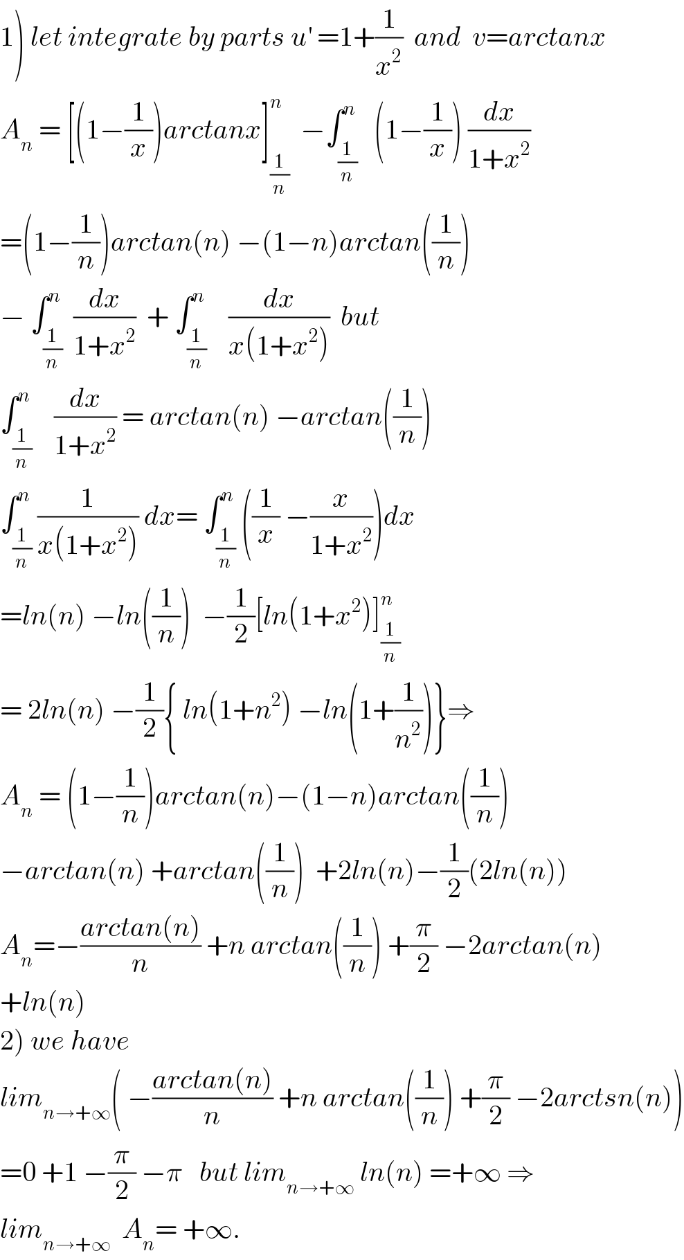 1) let integrate by parts u^′  =1+(1/x^2 )  and  v=arctanx  A_n  = [(1−(1/x))arctanx]_(1/n) ^n   −∫_(1/n) ^n   (1−(1/x)) (dx/(1+x^2 ))  =(1−(1/n))arctan(n) −(1−n)arctan((1/n))  − ∫_(1/n) ^n  (dx/(1+x^2 ))  + ∫_(1/n) ^n    (dx/(x(1+x^2 )))  but  ∫_(1/n) ^n    (dx/(1+x^2 )) = arctan(n) −arctan((1/n))  ∫_(1/n) ^n (1/(x(1+x^2 ))) dx= ∫_(1/n) ^n ((1/x) −(x/(1+x^2 )))dx  =ln(n) −ln((1/n))  −(1/2)[ln(1+x^2 )]_(1/n) ^n   = 2ln(n) −(1/2){ ln(1+n^2 ) −ln(1+(1/n^2 ))}⇒  A_n  = (1−(1/n))arctan(n)−(1−n)arctan((1/n))  −arctan(n) +arctan((1/n))  +2ln(n)−(1/2)(2ln(n))  A_n =−((arctan(n))/n) +n arctan((1/n)) +(π/2) −2arctan(n)  +ln(n)  2) we have  lim_(n→+∞) ( −((arctan(n))/n) +n arctan((1/n)) +(π/2) −2arctsn(n))  =0 +1 −(π/2) −π   but lim_(n→+∞)  ln(n) =+∞ ⇒  lim_(n→+∞)   A_n = +∞.  