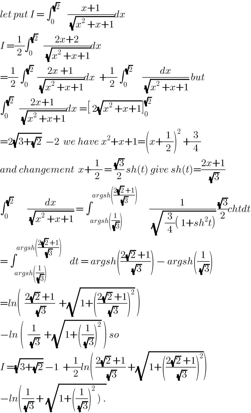 let put I = ∫_0 ^(√2)     ((x+1)/(√(x^2  +x+1)))dx  I =(1/2)∫_0 ^(√2)    ((2x+2)/(√(x^2  +x+1)))dx  =(1/2) ∫_0 ^(√2)   ((2x +1)/(√(x^2  +x+1)))dx  +(1/2) ∫_0 ^(√2)      (dx/(√(x^2  +x+1))) but  ∫_0 ^(√2)    ((2x+1)/(√(x^2  +x+1)))dx =[ 2(√(x^2  +x+1))]_0 ^(√2)   =2(√(3+(√2)))  −2  we have x^2 +x+1=(x+(1/2))^2  +(3/4)  and changement  x+(1/2) = ((√3)/2) sh(t) give sh(t)=((2x+1)/(√3))  ∫_0 ^(√2)        (dx/(√(x^2  +x+1))) = ∫_(argsh((1/(√3)))) ^(argsh(((2(√2) +1)/(√3))))       (1/(√( (3/4)( 1+sh^2 t)))) ((√3)/2)chtdt  = ∫_(argsh((1/(√3)))) ^(argsh(((2(√2) +1)/(√3))))     dt = argsh(((2(√2) +1)/(√3))) − argsh((1/(√3)))  =ln(  ((2(√2) +1)/(√3))  +(√(1+(((2(√2) +1)/(√3)))^2 )) )  −ln (  (1/(√3))  +(√(1+((1/(√3)))^2 )) ) so  I =(√(3+(√2))) −1  +(1/2)ln( ((2(√2) +1)/(√3)) +(√(1+(((2(√2) +1)/(√3)))^2 )))  −ln((1/(√3)) + (√(1+((1/(√3)))^2  ) .))  