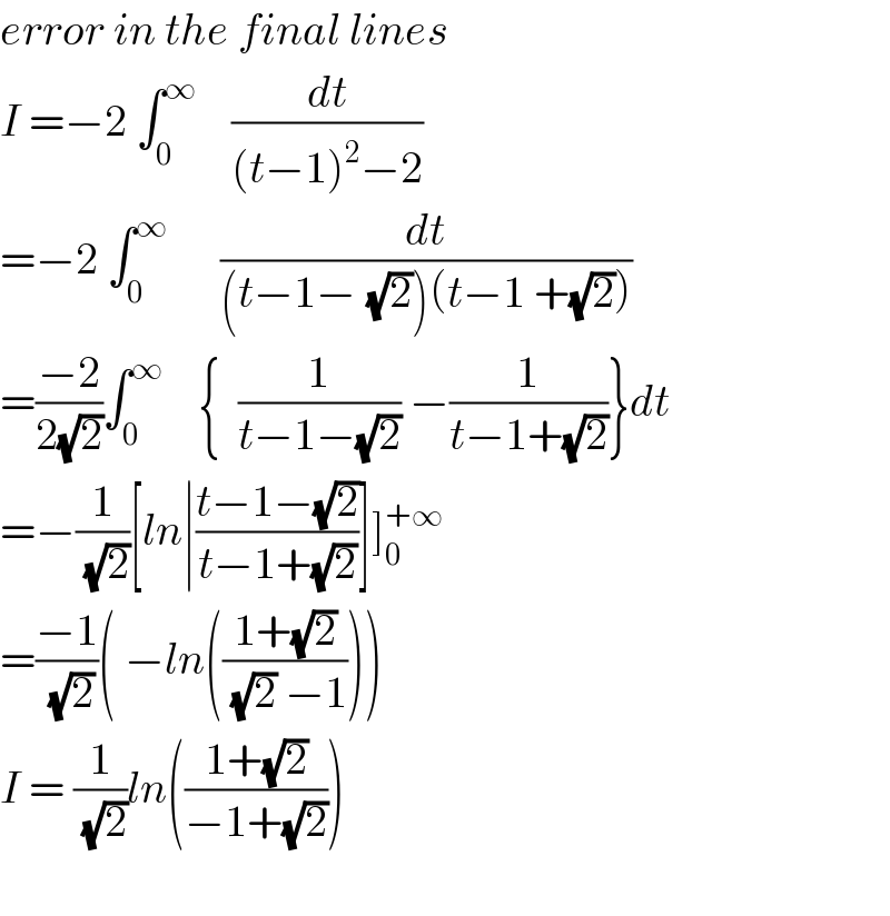 error in the final lines  I =−2 ∫_0 ^∞     (dt/((t−1)^2 −2))  =−2 ∫_0 ^∞       (dt/((t−1−_ (√2))(t−1 +(√2))))  =((−2)/(2(√2)))∫_0 ^∞     {  (1/(t−1−(√2))) −(1/(t−1+(√2)))}dt  =−(1/(√2))[ln∣((t−1−(√2))/(t−1+(√2)))]]_0 ^(+∞)   =((−1)/(√2))( −ln(((1+(√2))/((√2) −1))))   I = (1/(√2))ln(((1+(√2))/(−1+(√2))))    