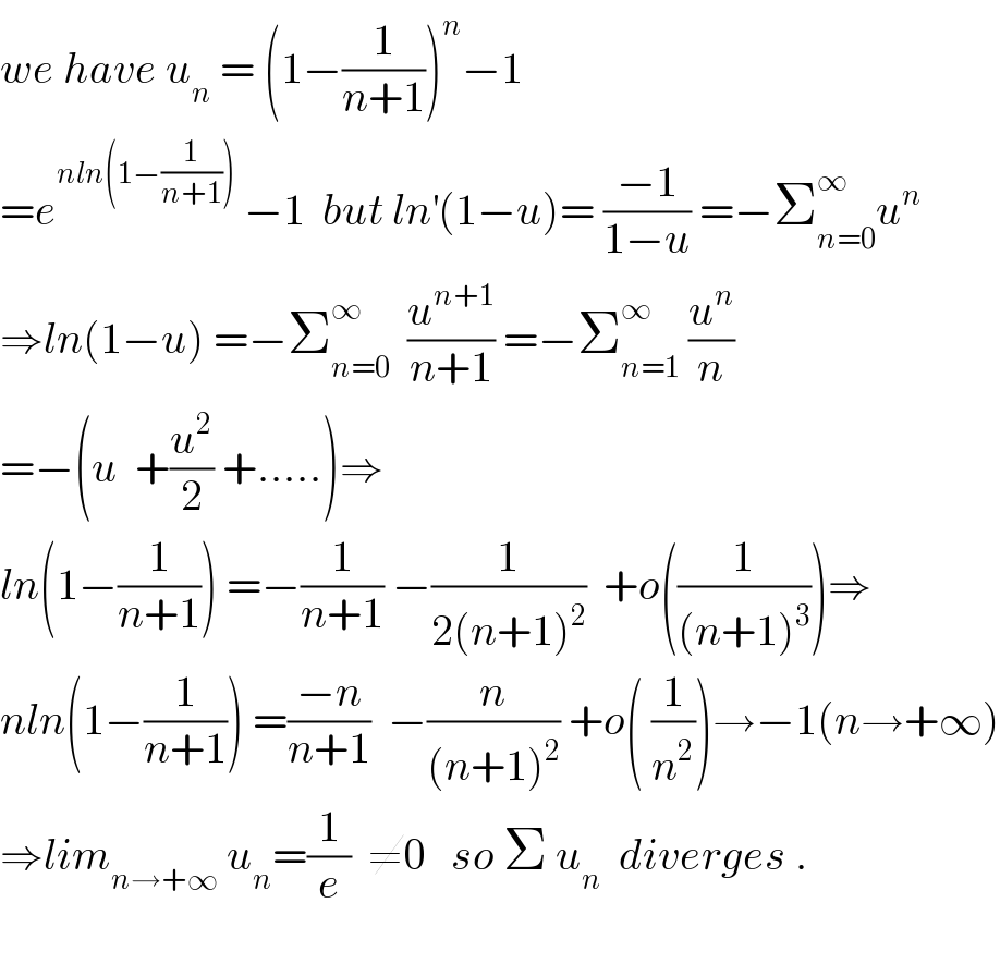 we have u_n  = (1−(1/(n+1)))^n −1  =e^(nln(1−(1/(n+1))))  −1  but ln^′ (1−u)= ((−1)/(1−u)) =−Σ_(n=0) ^∞ u^n   ⇒ln(1−u) =−Σ_(n=0) ^∞   (u^(n+1) /(n+1)) =−Σ_(n=1) ^∞  (u^n /n)  =−(u  +(u^2 /2) +.....)⇒  ln(1−(1/(n+1))) =−(1/(n+1)) −(1/(2(n+1)^2 ))  +o((1/((n+1)^3 )))⇒  nln(1−(1/(n+1))) =((−n)/(n+1))  −(n/((n+1)^2 )) +o( (1/n^2 ))→−1(n→+∞)  ⇒lim_(n→+∞)  u_n =(1/e)  ≠0   so Σ u_n   diverges .    