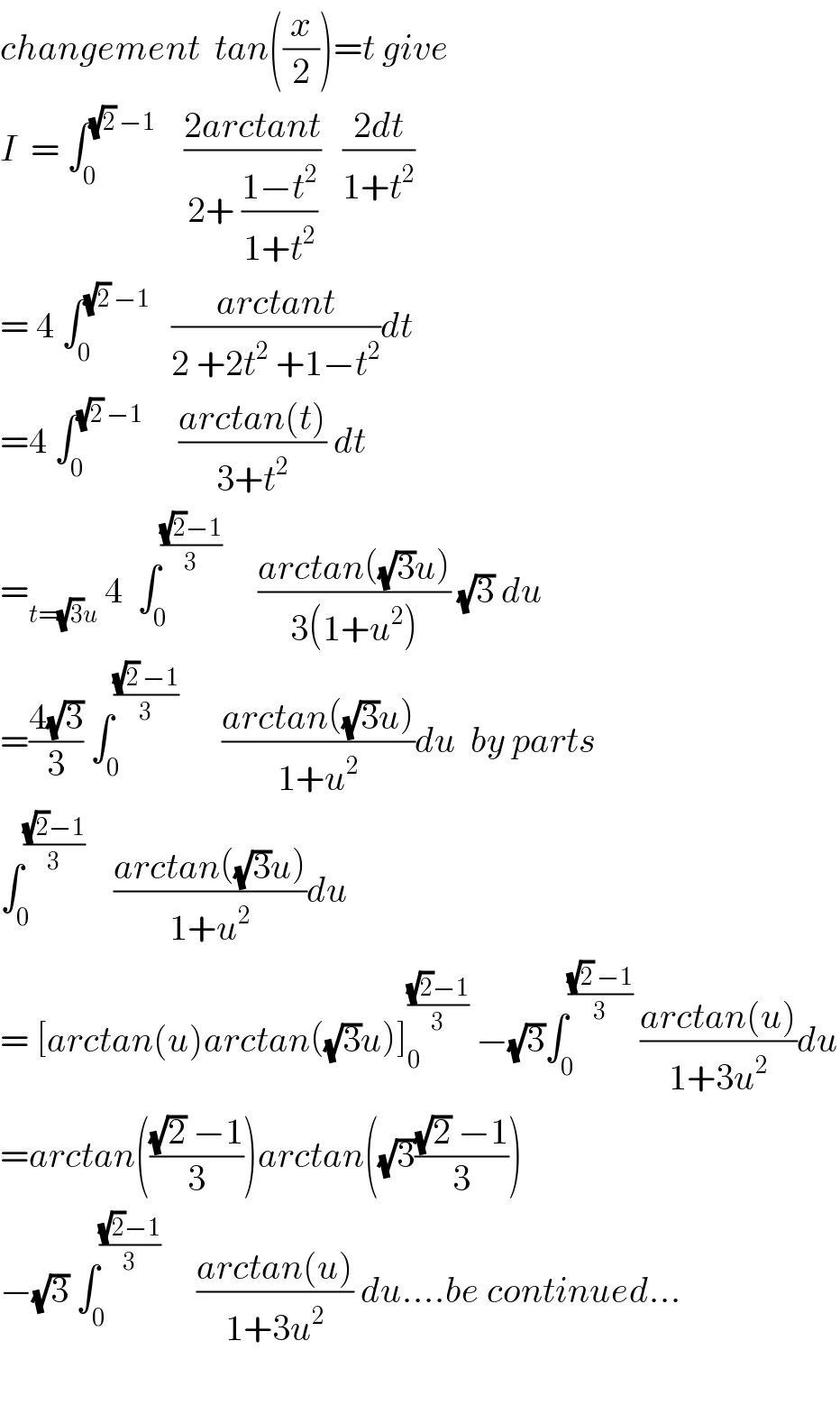 changement  tan((x/2))=t give  I  = ∫_0 ^((√2) −1)     ((2arctant)/(2+ ((1−t^2 )/(1+t^2 ))))   ((2dt)/(1+t^2 ))  = 4 ∫_0 ^((√2) −1)    ((arctant)/(2 +2t^2  +1−t^2 ))dt  =4 ∫_0 ^((√2) −1)      ((arctan(t))/(3+t^2 )) dt  =_(t=(√3)u)  4  ∫_0 ^(((√2)−1)/3)      ((arctan((√3)u))/(3(1+u^2 ))) (√3) du  =((4(√3))/3) ∫_0 ^(((√2) −1)/3)       ((arctan((√3)u))/(1+u^2 ))du  by parts  ∫_0 ^(((√2)−1)/3)     ((arctan((√3)u))/(1+u^2 ))du  = [arctan(u)arctan((√3)u)]_0 ^(((√2)−1)/3)  −(√3)∫_0 ^(((√2) −1)/3)  ((arctan(u))/(1+3u^2 ))du  =arctan((((√2) −1)/3))arctan((√3)(((√2) −1)/3))  −(√3) ∫_0 ^(((√2)−1)/3)      ((arctan(u))/(1+3u^2 )) du....be continued...    