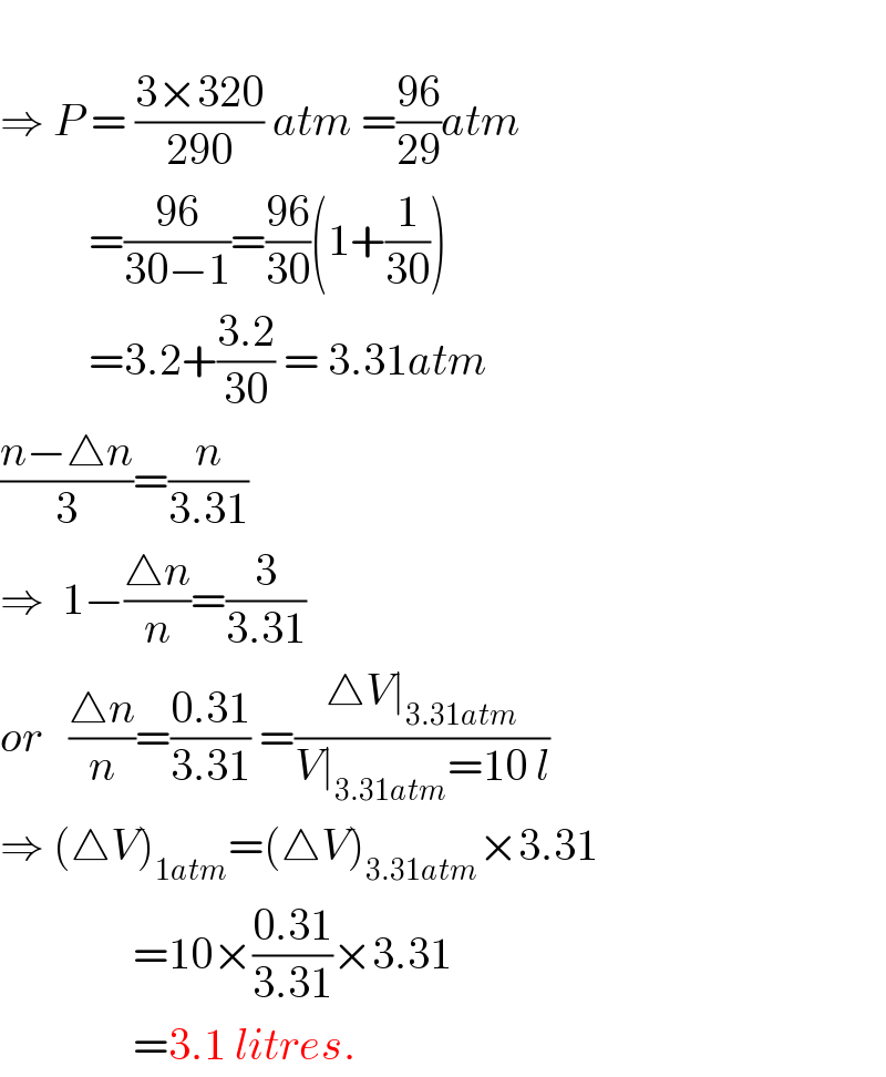  ⇒ P = ((3×320)/(290)) atm =((96)/(29))atm            =((96)/(30−1))=((96)/(30))(1+(1/(30)))             =3.2+((3.2)/(30)) = 3.31atm  ((n−△n)/3)=(n/(3.31))  ⇒  1−((△n)/n)=(3/(3.31))  or   ((△n)/n)=((0.31)/(3.31)) =((△V∣_(3.31atm) )/(V∣_(3.31atm) =10 l))  ⇒ (△V)_(1atm) =(△V)_(3.31atm) ×3.31                 =10×((0.31)/(3.31))×3.31                 =3.1 litres.  