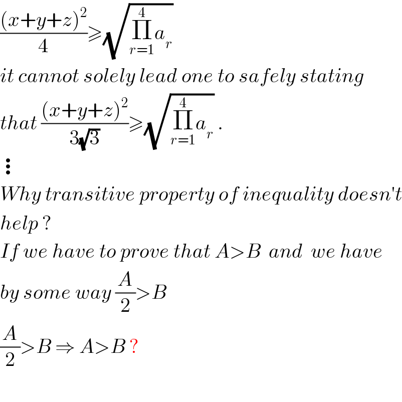 (((x+y+z)^2 )/4)≥(√(Π_(r=1) ^4 a_r ))  it cannot solely lead one to safely stating  that (((x+y+z)^2 )/(3(√3)))≥(√(Π_(r=1) ^4 a_r )) .  ⋮  Why transitive property of inequality doesn′t  help ?  If we have to prove that A>B  and  we have  by some way (A/2)>B  (A/2)>B ⇒ A>B ?    