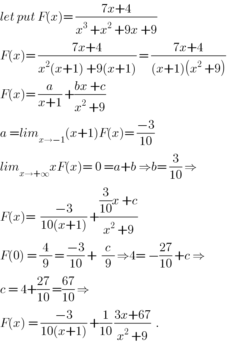 let put F(x)= ((7x+4)/(x^3  +x^2  +9x +9))  F(x)= ((7x+4)/(x^2 (x+1) +9(x+1))) = ((7x+4)/((x+1)(x^2  +9)))  F(x)= (a/(x+1)) +((bx +c)/(x^2  +9))  a =lim_(x→−1) (x+1)F(x)= ((−3)/(10))  lim_(x→+∞) xF(x)= 0 =a+b ⇒b= (3/(10)) ⇒  F(x)=  ((−3)/(10(x+1))) +(((3/(10))x +c)/(x^2  +9))  F(0) = (4/9) = ((−3)/(10)) +  (c/9) ⇒4= −((27)/(10)) +c ⇒  c = 4+((27)/(10)) =((67)/(10)) ⇒  F(x) = ((−3)/(10(x+1))) +(1/(10)) ((3x+67)/(x^2  +9))  .  