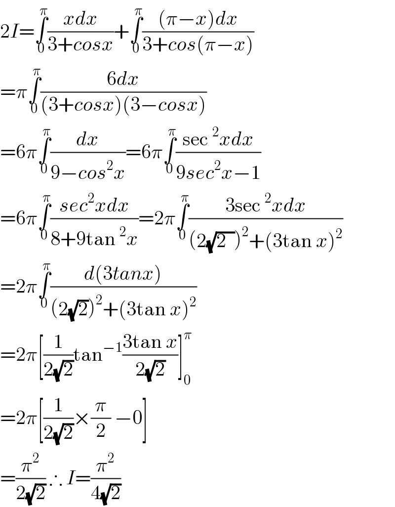2I=∫_0 ^π ((xdx)/(3+cosx))+∫_0 ^π (((π−x)dx)/(3+cos(π−x)))  =π∫_0 ^π ((6dx)/((3+cosx)(3−cosx)))  =6π∫_0 ^π (dx/(9−cos^2 x))=6π∫_0 ^π ((sec^2 xdx)/(9sec^2 x−1))  =6π∫_0 ^π ((sec^2 xdx)/(8+9tan^2 x))=2π∫_0 ^π ((3sec^2 xdx)/((2(√(2  )))^2 +(3tan x)^2 ))  =2π∫_0 ^π ((d(3tanx))/((2(√2))^2 +(3tan x)^2 ))  =2π[(1/(2(√2)))tan^(−1) ((3tan x)/(2(√2)))]_0 ^π   =2π[(1/(2(√2)))×(π/2) −0]  =(π^2 /(2(√2))) ∴ I=(π^2 /(4(√2)))  