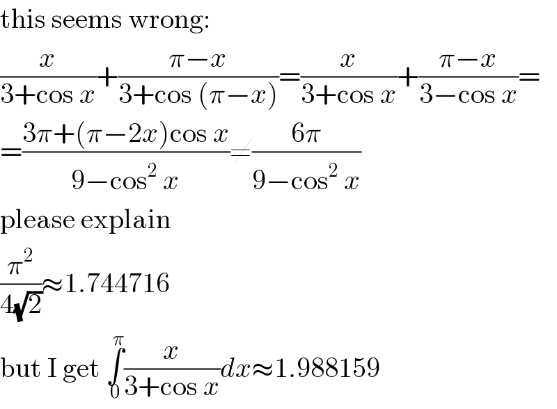 this seems wrong:  (x/(3+cos x))+((π−x)/(3+cos (π−x)))=(x/(3+cos x))+((π−x)/(3−cos x))=  =((3π+(π−2x)cos x)/(9−cos^2  x))≠((6π)/(9−cos^2  x))  please explain  (π^2 /(4(√2)))≈1.744716  but I get ∫_0 ^π (x/(3+cos x))dx≈1.988159  