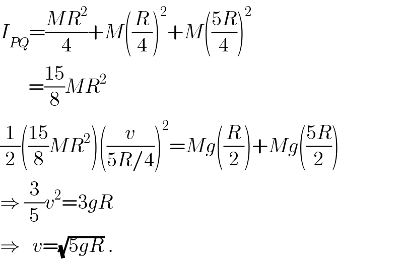 I_(PQ) =((MR^2 )/4)+M((R/4))^2 +M(((5R)/4))^2          =((15)/8)MR^2   (1/2)(((15)/8)MR^2 )((v/(5R/4)))^2 =Mg((R/2))+Mg(((5R)/2))  ⇒ (3/5)v^2 =3gR  ⇒   v=(√(5gR)) .  