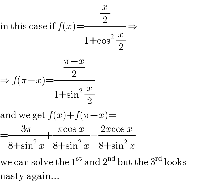 in this case if f(x)=((x/2)/(1+cos^2  (x/2))) ⇒  ⇒ f(π−x)=(((π−x)/2)/(1+sin^2  (x/2)))  and we get f(x)+f(π−x)=  =((3π)/(8+sin^2  x))+((πcos x)/(8+sin^2  x))−((2xcos x)/(8+sin^2  x))  we can solve the 1^(st)  and 2^(nd)  but the 3^(rd)  looks  nasty again...  