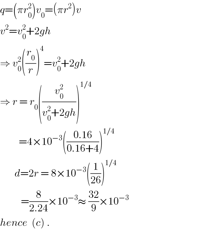 q=(πr_0 ^2 )v_0 =(πr^2 )v  v^2 =v_0 ^2 +2gh  ⇒ v_0 ^2 ((r_0 /r))^4 =v_0 ^2 +2gh  ⇒ r = r_0 ((v_0 ^2 /(v_0 ^2 +2gh)))^(1/4)            =4×10^(−3) (((0.16)/(0.16+4)))^(1/4)          d=2r = 8×10^(−3) ((1/(26)))^(1/4)             =(8/(2.24))×10^(−3) ≈ ((32)/9)×10^(−3)   hence  (c) .  
