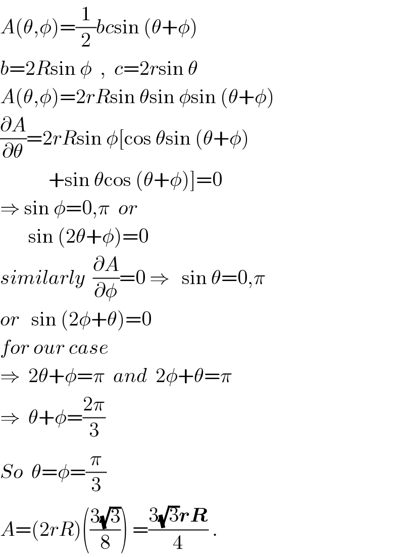 A(θ,φ)=(1/2)bcsin (θ+φ)  b=2Rsin φ  ,  c=2rsin θ  A(θ,φ)=2rRsin θsin φsin (θ+φ)  (∂A/∂θ)=2rRsin φ[cos θsin (θ+φ)              +sin θcos (θ+φ)]=0  ⇒ sin φ=0,π  or         sin (2θ+φ)=0  similarly  (∂A/∂φ)=0 ⇒   sin θ=0,π  or   sin (2φ+θ)=0  for our case  ⇒  2θ+φ=π  and  2φ+θ=π  ⇒  θ+φ=((2π)/3)   So  θ=φ=(π/3)  A=(2rR)(((3(√3))/8)) =((3(√3)rR)/4) .  