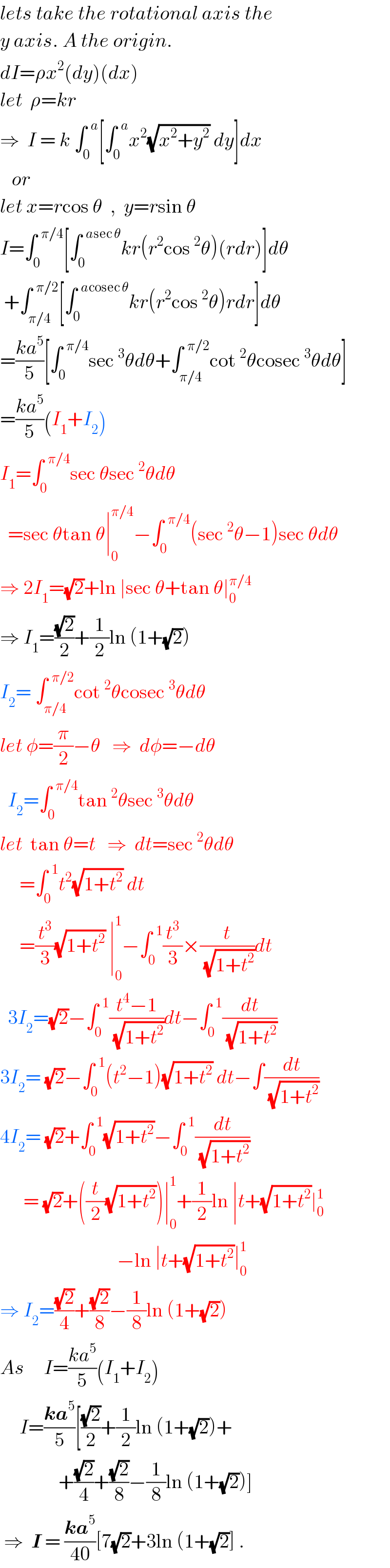 lets take the rotational axis the  y axis. A the origin.  dI=ρx^2 (dy)(dx)  let  ρ=kr  ⇒  I = k ∫_0 ^(  a) [∫_0 ^(  a) x^2 (√(x^2 +y^2 )) dy]dx     or  let x=rcos θ  ,  y=rsin θ  I=∫_0 ^(  π/4) [∫_0 ^(  asec θ) kr(r^2 cos^2 θ)(rdr)]dθ   +∫_(π/4) ^(  π/2) [∫_0 ^(  acosec θ) kr(r^2 cos^2 θ)rdr]dθ  =((ka^5 )/5)[∫_0 ^(  π/4) sec^3 θdθ+∫_(π/4) ^(  π/2) cot^2 θcosec^3 θdθ]  =((ka^5 )/5)(I_1 +I_2 )  I_1 =∫_0 ^(  π/4) sec θsec^2 θdθ    =sec θtan θ∣_0 ^(π/4) −∫_0 ^(  π/4) (sec^2 θ−1)sec θdθ  ⇒ 2I_1 =(√2)+ln ∣sec θ+tan θ∣_0 ^(π/4)   ⇒ I_1 =((√2)/2)+(1/2)ln (1+(√2))  I_2 = ∫_(π/4) ^(  π/2) cot^2 θcosec^3 θdθ  let φ=(π/2)−θ   ⇒  dφ=−dθ    I_2 =∫_0 ^(  π/4) tan^2 θsec^3 θdθ  let  tan θ=t   ⇒  dt=sec^2 θdθ       =∫_0 ^(  1) t^2 (√(1+t^2 )) dt       =(t^3 /3)(√(1+t^2 )) ∣_0 ^1 −∫_0 ^(  1) (t^3 /3)×(t/(√(1+t^2 )))dt    3I_2 =(√2)−∫_0 ^(  1) ((t^4 −1)/(√(1+t^2 )))dt−∫_0 ^(  1) (dt/(√(1+t^2 )))  3I_2 = (√2)−∫_0 ^(  1) (t^2 −1)(√(1+t^2 )) dt−∫(dt/(√(1+t^2 )))  4I_2 = (√2)+∫_0 ^(  1) (√(1+t^2 ))−∫_0 ^(  1) (dt/(√(1+t^2 )))        = (√2)+((t/2)(√(1+t^2 )))∣_0 ^1 +(1/2)ln ∣t+(√(1+t^2 ))∣_0 ^1                                 −ln ∣t+(√(1+t^2 ))∣_0 ^1   ⇒ I_2 =((√2)/4)+((√2)/8)−(1/8)ln (1+(√2))  As     I=((ka^5 )/5)(I_1 +I_2 )       I=((ka^5 )/5)[((√2)/2)+(1/2)ln (1+(√2))+                 +((√2)/4)+((√2)/8)−(1/8)ln (1+(√2))]   ⇒  I = ((ka^5 )/(40))[7(√2)+3ln (1+(√2)] .  