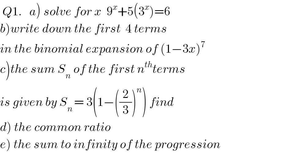  Q1.   a) solve for x  9^x +5(3^x )=6  b)write down the first  4 terms  in the binomial expansion of (1−3x)^7   c)the sum S_n  of the first n^(th) terms  is given by S_(n ) = 3(1−((2/3))^n ) find  d) the common ratio  e) the sum to infinity of the progression  