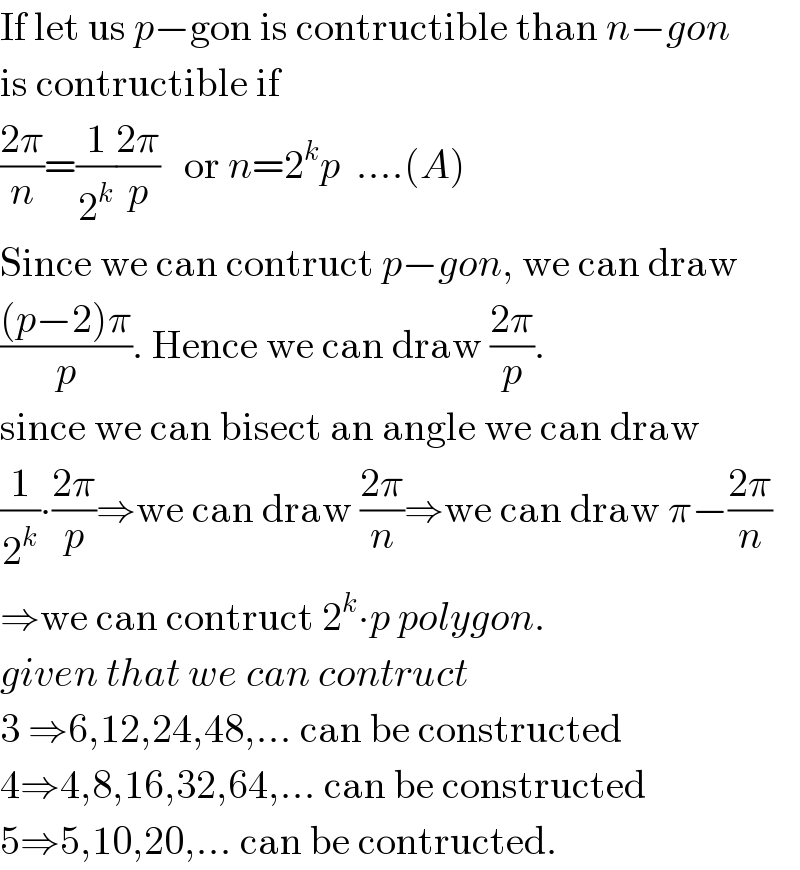 If let us p−gon is contructible than n−gon  is contructible if   ((2π)/n)=(1/2^k )((2π)/p)   or n=2^k p  ....(A)  Since we can contruct p−gon, we can draw  (((p−2)π)/p). Hence we can draw ((2π)/p).  since we can bisect an angle we can draw  (1/2^k )∙((2π)/p)⇒we can draw ((2π)/n)⇒we can draw π−((2π)/n)  ⇒we can contruct 2^k ∙p polygon.  given that we can contruct   3 ⇒6,12,24,48,... can be constructed  4⇒4,8,16,32,64,... can be constructed  5⇒5,10,20,... can be contructed.  