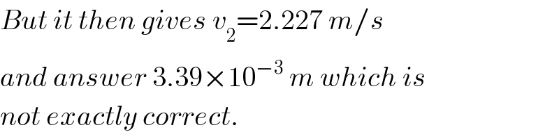 But it then gives v_2 =2.227 m/s  and answer 3.39×10^(−3)  m which is  not exactly correct.  