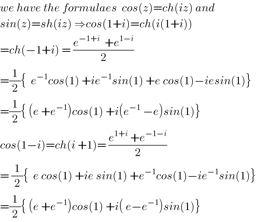 we have the formulaes  cos(z)=ch(iz) and  sin(z)=sh(iz) ⇒cos(1+i)=ch(i(1+i))  =ch(−1+i) = ((e^(−1+i)   +e^(1−i) )/2)  =(1/2){  e^(−1) cos(1) +ie^(−1) sin(1) +e cos(1)−iesin(1)}  =(1/2){ (e +e^(−1) )cos(1) +i(e^(−1)  −e)sin(1)}  cos(1−i)=ch(i +1)= ((e^(1+i)  +e^(−1−i) )/2)  = (1/2){  e cos(1) +ie sin(1) +e^(−1) cos(1)−ie^(−1) sin(1)}  =(1/2){ (e +e^(−1) )cos(1) +i( e−e^(−1) )sin(1)}  