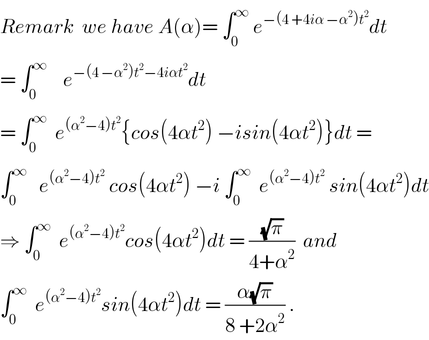 Remark  we have A(α)= ∫_0 ^∞  e^(−(4 +4iα −α^2 )t^2 ) dt  = ∫_0 ^∞     e^(−(4 −α^2 )t^2 −4iαt^2 ) dt  = ∫_0 ^∞   e^((α^2 −4)t^2 ) {cos(4αt^2 ) −isin(4αt^2 )}dt =  ∫_0 ^∞    e^((α^2 −4)t^2 )  cos(4αt^2 ) −i ∫_0 ^∞   e^((α^2 −4)t^2 )  sin(4αt^2 )dt  ⇒ ∫_0 ^∞   e^((α^2 −4)t^2 ) cos(4αt^2 )dt = ((√π)/(4+α^2 ))  and  ∫_0 ^∞   e^((α^2 −4)t^2 ) sin(4αt^2 )dt = ((α(√π))/(8 +2α^2 )) .  