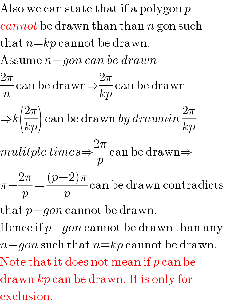 Also we can state that if a polygon p  cannot be drawn than than n gon such  that n=kp cannot be drawn.  Assume n−gon can be drawn  ((2π)/n) can be drawn⇒((2π)/(kp)) can be drawn  ⇒k(((2π)/(kp))) can be drawn by drawnin ((2π)/(kp))   mulitple times⇒((2π)/p) can be drawn⇒  π−((2π)/p) = (((p−2)π)/p) can be drawn contradicts  that p−gon cannot be drawn.  Hence if p−gon cannot be drawn than any  n−gon such that n=kp cannot be drawn.  Note that it does not mean if p can be  drawn kp can be drawn. It is only for  exclusion.  