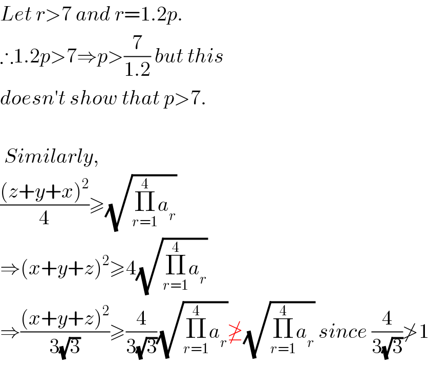 Let r>7 and r=1.2p.  ∴1.2p>7⇒p>(7/(1.2)) but this  doesn′t show that p>7.     Similarly,  (((z+y+x)^2 )/4)≥(√(Π_(r=1) ^4 a_r ))  ⇒(x+y+z)^2 ≥4(√(Π_(r=1) ^4 a_r ))  ⇒(((x+y+z)^2 )/(3(√3)))≥(4/(3(√3)))(√(Π_(r=1) ^4 a_r ))≱(√(Π_(r=1) ^4 a_r )) since (4/(3(√3)))≯1    