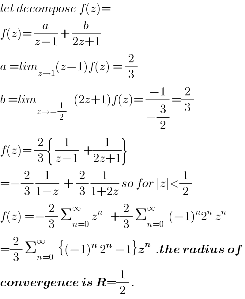 let decompose f(z)=   f(z)= (a/(z−1)) + (b/(2z+1))  a =lim_(z→1) (z−1)f(z) = (2/3)  b =lim_(z→−(1/2))    (2z+1)f(z)= ((−1)/(−(3/2))) =(2/3)  f(z)= (2/3){ (1/(z−1))  +(1/(2z+1))}  =−(2/3) (1/(1−z))  + (2/3) (1/(1+2z)) so for ∣z∣<(1/2)  f(z) =−(2/3) Σ_(n=0) ^∞  z^n    +(2/3) Σ_(n=0) ^∞   (−1)^n 2^n  z^n   =(2/3) Σ_(n=0) ^∞   {(−1)^n  2^n  −1}z^n   .the radius of  convergence is R=(1/2) .  