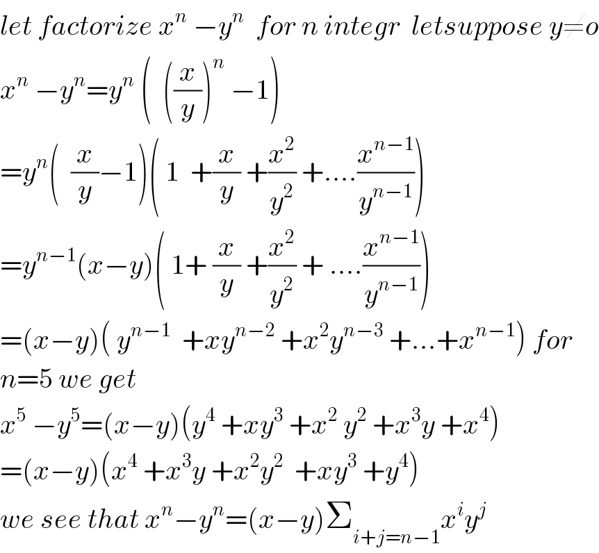 let factorize x^n  −y^n   for n integr  letsuppose y≠o  x^n  −y^n =y^n  (  ((x/y))^n  −1)  =y^n (  (x/y)−1)( 1  +(x/y) +(x^2 /y^2 ) +....(x^(n−1) /y^(n−1) ))  =y^(n−1) (x−y)( 1+ (x/y) +(x^2 /y^2 ) + ....(x^(n−1) /y^(n−1) ))  =(x−y)( y^(n−1)   +xy^(n−2)  +x^2 y^(n−3)  +...+x^(n−1) ) for  n=5 we get  x^5  −y^5 =(x−y)(y^4  +xy^3  +x^2  y^2  +x^3 y +x^4 )  =(x−y)(x^4  +x^3 y +x^2 y^2   +xy^3  +y^4 )  we see that x^n −y^n =(x−y)Σ_(i+j=n−1) x^i y^j   