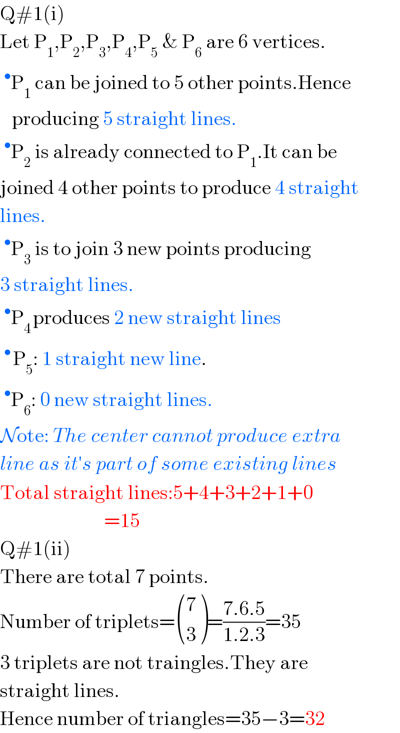 Q#1(i)  Let P_1 ,P_2 ,P_3 ,P_4 ,P_5  & P_6  are 6 vertices.  ^• P_1  can be joined to 5 other points.Hence     producing 5 straight lines.  ^• P_2  is already connected to P_1 .It can be  joined 4 other points to produce 4 straight  lines.  ^• P_3  is to join 3 new points producing  3 straight lines.  ^• P_(4 ) produces 2 new straight lines  ^(• ) P_5 : 1 straight new line.  ^• P_6 : 0 new straight lines.  Note: The center cannot produce extra  line as it′s part of some existing lines  Total straight lines:5+4+3+2+1+0                            =15   Q#1(ii)  There are total 7 points.  Number of triplets= ((7),(3) )=((7.6.5)/(1.2.3))=35  3 triplets are not traingles.They are  straight lines.  Hence number of triangles=35−3=32  