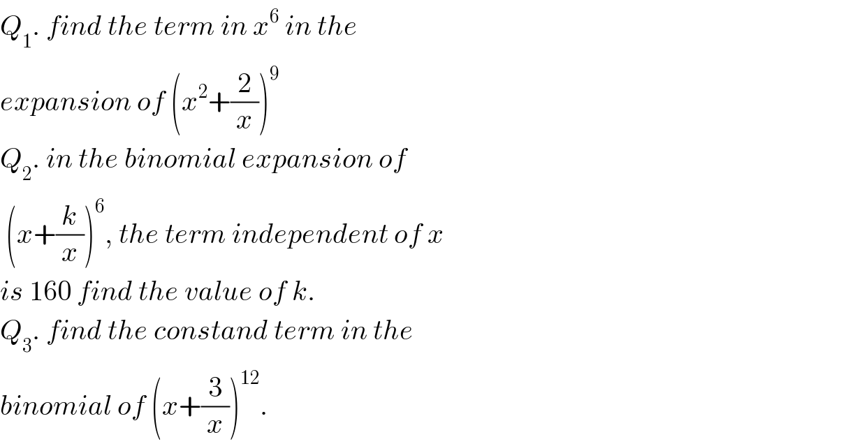 Q_1 . find the term in x^6  in the   expansion of (x^2 +(2/x))^9   Q_2 . in the binomial expansion of   (x+(k/x))^6 , the term independent of x  is 160 find the value of k.  Q_3 . find the constand term in the  binomial of (x+(3/x))^(12) .  
