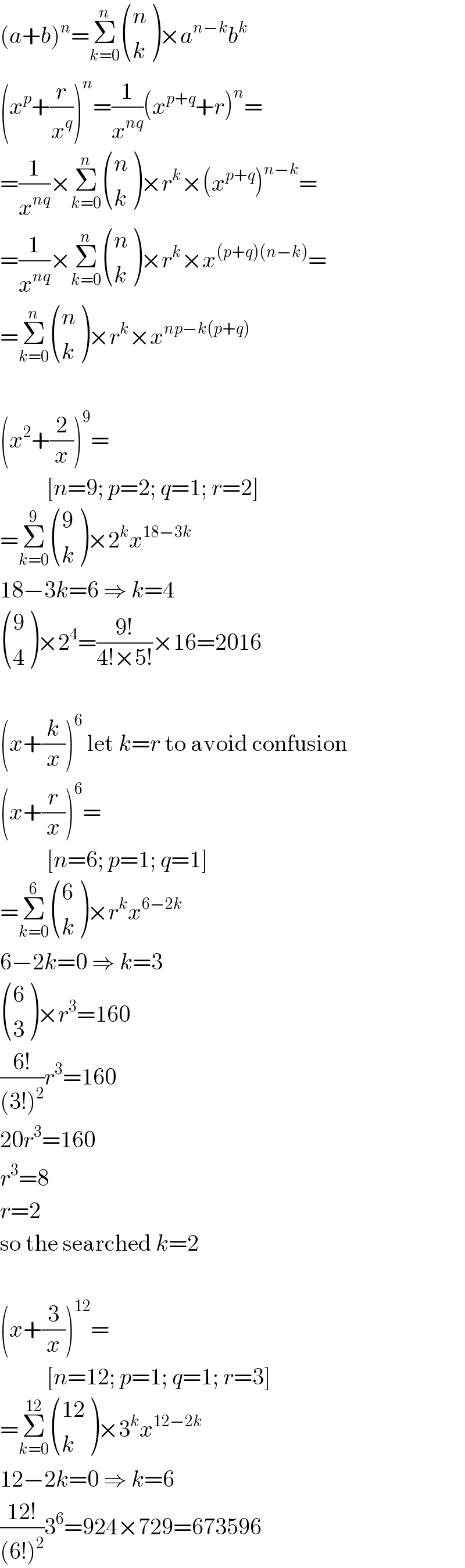 (a+b)^n =Σ_(k=0) ^n  ((n),(k) )×a^(n−k) b^k   (x^p +(r/x^q ))^n =(1/x^(nq) )(x^(p+q) +r)^n =  =(1/x^(nq) )×Σ_(k=0) ^n  ((n),(k) )×r^k ×(x^(p+q) )^(n−k) =  =(1/x^(nq) )×Σ_(k=0) ^n  ((n),(k) )×r^k ×x^((p+q)(n−k)) =  =Σ_(k=0) ^n  ((n),(k) )×r^k ×x^(np−k(p+q))     (x^2 +(2/x))^9 =            [n=9; p=2; q=1; r=2]  =Σ_(k=0) ^9  ((9),(k) )×2^k x^(18−3k)   18−3k=6 ⇒ k=4   ((9),(4) )×2^4 =((9!)/(4!×5!))×16=2016    (x+(k/x))^6  let k=r to avoid confusion  (x+(r/x))^6 =            [n=6; p=1; q=1]  =Σ_(k=0) ^6  ((6),(k) )×r^k x^(6−2k)   6−2k=0 ⇒ k=3   ((6),(3) )×r^3 =160  ((6!)/((3!)^2 ))r^3 =160  20r^3 =160  r^3 =8  r=2  so the searched k=2    (x+(3/x))^(12) =            [n=12; p=1; q=1; r=3]  =Σ_(k=0) ^(12)  (((12)),(k) )×3^k x^(12−2k)   12−2k=0 ⇒ k=6  ((12!)/((6!)^2 ))3^6 =924×729=673596  
