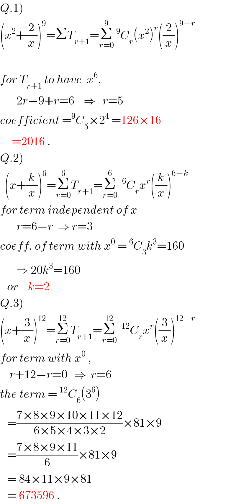 Q.1)  (x^2 +(2/x))^9 =ΣT_(r+1) =Σ_(r=0) ^9 ^9 C_r (x^2 )^r ((2/x))^(9−r)     for T_(r+1)  to have  x^6 ,         2r−9+r=6    ⇒   r=5  coefficient =^9 C_5 ×2^4  =126×16       =2016 .  Q.2)    (x+(k/x))^6 =Σ_(r=0) ^6 T_(r+1) =Σ_(r=0) ^6  ^6 C_r x^r ((k/x))^(6−k)   for term independent of x         r=6−r  ⇒ r=3  coeff. of term with x^0  =^6 C_3 k^3 =160         ⇒ 20k^3 =160     or    k=2  Q.3)  (x+(3/x))^(12) =Σ_(r=0) ^(12) T_(r+1) =Σ_(r=0) ^(12)  ^(12) C_r x^r ((3/x))^(12−r)   for term with x^0  ,      r+12−r=0   ⇒  r=6        the term =^(12) C_6 (3^6 )     =((7×8×9×10×11×12)/(6×5×4×3×2))×81×9     =((7×8×9×11)/6)×81×9     = 84×11×9×81     = 673596 .  