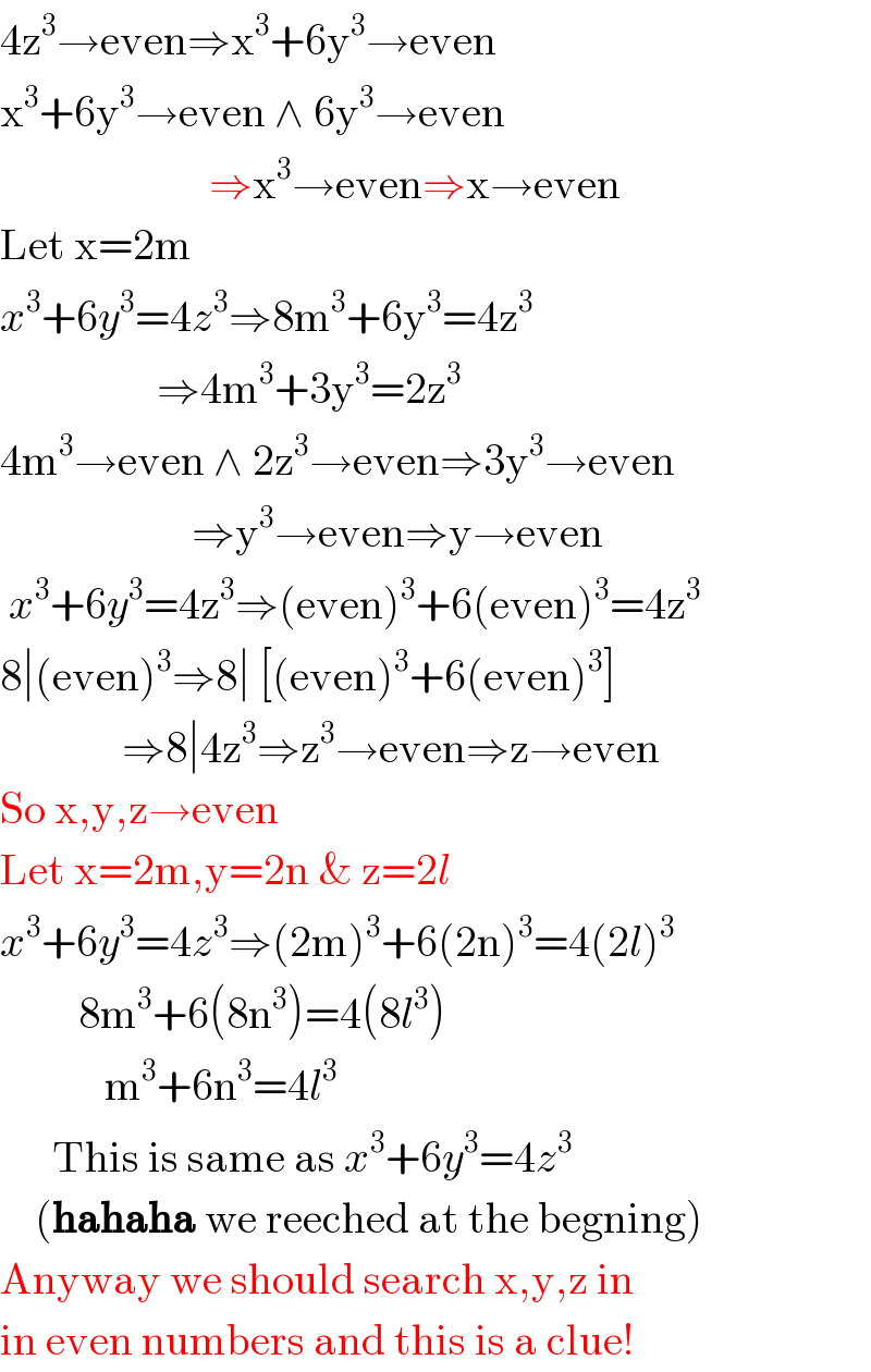 4z^3 →even⇒x^3 +6y^3 →even  x^3 +6y^3 →even ∧ 6y^3 →even                          ⇒x^3 →even⇒x→even  Let x=2m  x^3 +6y^3 =4z^3 ⇒8m^3 +6y^3 =4z^3                     ⇒4m^3 +3y^3 =2z^3   4m^3 →even ∧ 2z^3 →even⇒3y^3 →even                        ⇒y^3 →even⇒y→even   x^3 +6y^3 =4z^3 ⇒(even)^3 +6(even)^3 =4z^3   8∣(even)^3 ⇒8∣ [(even)^3 +6(even)^3 ]                ⇒8∣4z^3 ⇒z^3 →even⇒z→even  So x,y,z→even  Let x=2m,y=2n & z=2l  x^3 +6y^3 =4z^3 ⇒(2m)^3 +6(2n)^3 =4(2l)^3            8m^3 +6(8n^3 )=4(8l^3 )              m^3 +6n^3 =4l^3         This is same as x^3 +6y^3 =4z^3       (hahaha we reeched at the begning)  Anyway we should search x,y,z in  in even numbers and this is a clue!  