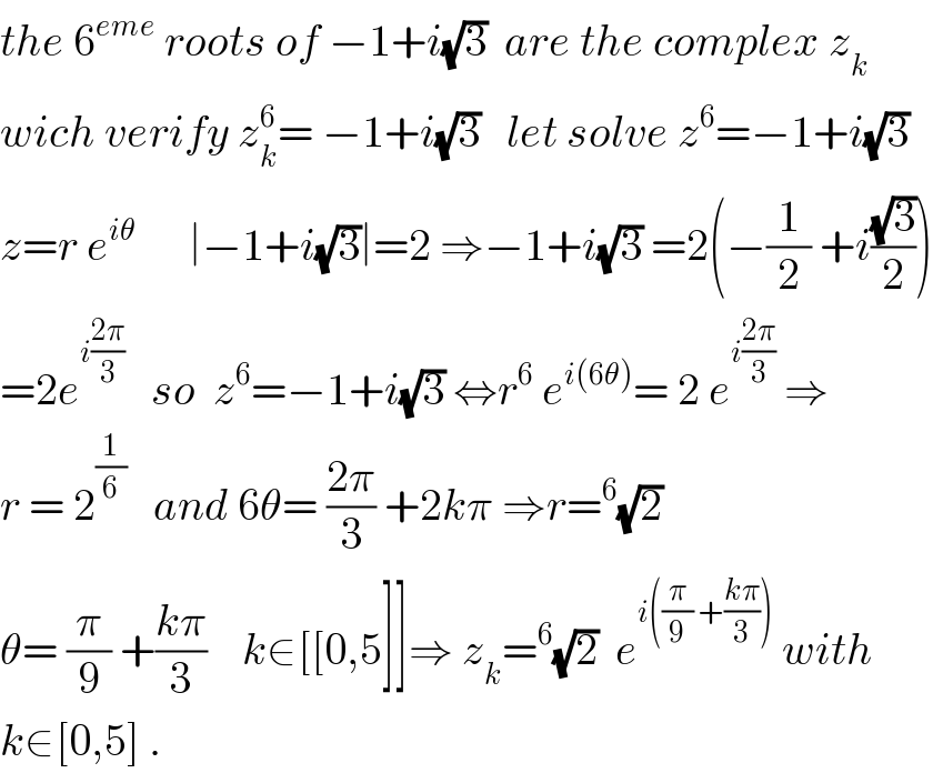 the 6^(eme)  roots of −1+i(√3)  are the complex z_k   wich verify z_k ^6 = −1+i(√3)   let solve z^6 =−1+i(√3)  z=r e^(iθ)       ∣−1+i(√3)∣=2 ⇒−1+i(√3) =2(−(1/2) +i((√3)/2))  =2e^(i((2π)/3))    so  z^6 =−1+i(√3) ⇔r^6  e^(i(6θ)) = 2 e^(i((2π)/3))  ⇒  r = 2^(1/6)    and 6θ= ((2π)/3) +2kπ ⇒r=^6 (√2)  θ= (π/9) +((kπ)/3)    k∈[[0,5]]⇒ z_k =^6 (√2)  e^(i((π/9) +((kπ)/3)))  with  k∈[0,5] .  