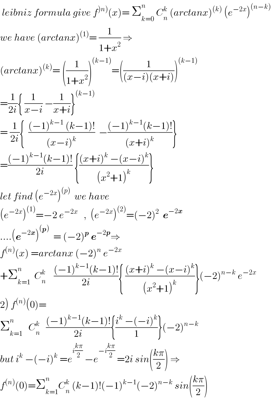  leibniz formula give f^()n)) (x)= Σ_(k=0) ^n  C_n ^k  (arctanx)^((k))  (e^(−2x) )^((n−k))   we have (arctanx)^((1)) = (1/(1+x^2 )) ⇒  (arctanx)^((k)) = ((1/(1+x^2 )))^((k−1)) =((1/((x−i)(x+i))))^((k−1))   =(1/(2i)){ (1/(x−i)) −(1/(x+i))}^((k−1))   = (1/(2i)){  (((−1)^(k−1)  (k−1)!)/((x−i)^k ))  −(((−1)^(k−1) (k−1)!)/((x+i)^k ))}  =(((−1)^(k−1) (k−1)!)/(2i)) {(((x+i)^k  −(x−i)^k )/((x^2 +1)^k ))}  let find (e^(−2x) )^((p))   we have  (e^(−2x) )^((1)) =−2 e^(−2x)    ,  (e^(−2x) )^((2)) =(−2)^2   e^(−2x)   ....(e^(−2x) )^((p))   = (−2)^p  e^(−2p) ⇒  f^((n)) (x) =arctanx (−2)^n  e^(−2x)   +Σ_(k=1) ^n   C_n ^k     (((−1)^(k−1) (k−1)!)/(2i)){ (((x+i)^k  −(x−i)^k )/((x^2 +1)^k ))}(−2)^(n−k)  e^(−2x)   2) f^((n)) (0)=   Σ_(k=1) ^n    C_n ^k    (((−1)^(k−1) (k−1)!)/(2i)){((i^k  −(−i)^k )/1)}(−2)^(n−k)   but i^k  −(−i)^k  =e^(i((kπ)/2))  −e^(−i((kπ)/2))  =2i sin(((kπ)/2)) ⇒  f^((n)) (0)=Σ_(k=1) ^n C_n ^k  (k−1)!(−1)^(k−1) (−2)^(n−k)  sin(((kπ)/2))  