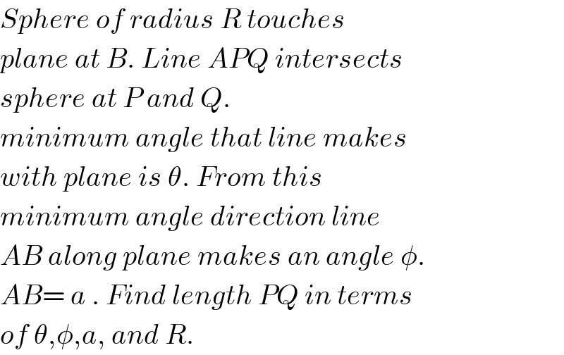 Sphere of radius R touches  plane at B. Line APQ intersects  sphere at P and Q.   minimum angle that line makes  with plane is θ. From this   minimum angle direction line  AB along plane makes an angle φ.  AB= a . Find length PQ in terms  of θ,φ,a, and R.  