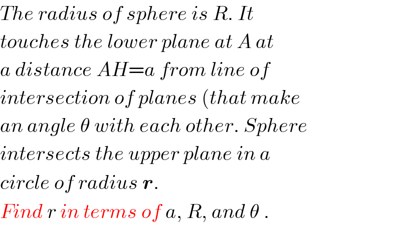 The radius of sphere is R. It  touches the lower plane at A at  a distance AH=a from line of  intersection of planes (that make   an angle θ with each other. Sphere  intersects the upper plane in a  circle of radius r.  Find r in terms of a, R, and θ .  