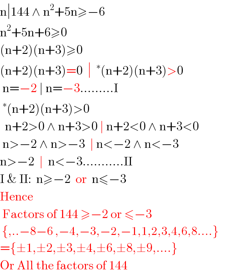 n∣144 ∧ n^2 +5n≥−6  n^2 +5n+6≥0  (n+2)(n+3)≥0  (n+2)(n+3)=0  ∣ ^∗ (n+2)(n+3)>0   n=−2 ∣ n=−3.........I  ^∗ (n+2)(n+3)>0    n+2>0 ∧ n+3>0 ∣ n+2<0 ∧ n+3<0   n>−2 ∧ n>−3  ∣ n<−2 ∧ n<−3  n>−2  ∣  n<−3...........II  I & II:  n≥−2  or  n≤−3  Hence   Factors of 144 ≥−2 or ≤−3   {,..−8−6 ,−4,−3,−2,−1,1,2,3,4,6,8....}  ={±1,±2,±3,±4,±6,±8,±9,....}  Or All the factors of 144  
