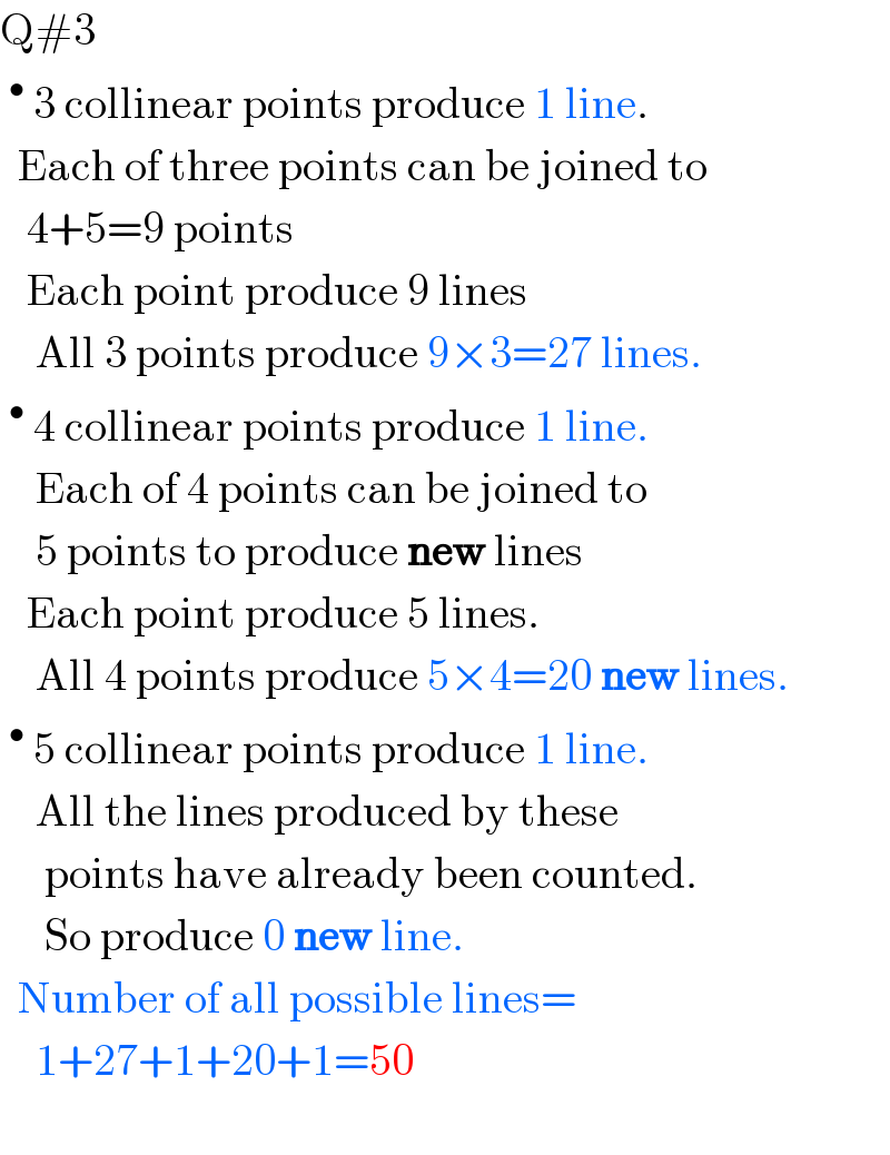 Q#3   ^•  3 collinear points produce 1 line.    Each of three points can be joined to     4+5=9 points     Each point produce 9 lines      All 3 points produce 9×3=27 lines.  ^•  4 collinear points produce 1 line.      Each of 4 points can be joined to      5 points to produce new lines     Each point produce 5 lines.      All 4 points produce 5×4=20 new lines.  ^•  5 collinear points produce 1 line.      All the lines produced by these       points have already been counted.       So produce 0 new line.    Number of all possible lines=       1+27+1+20+1=50        