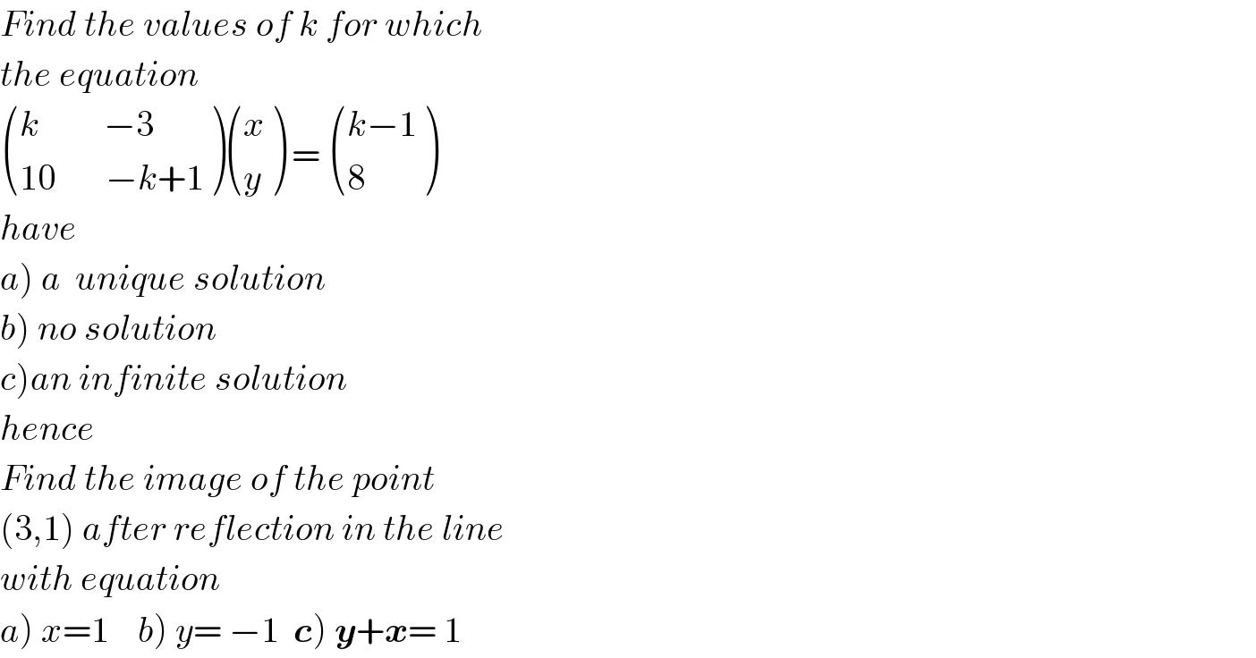 Find the values of k for which  the equation    (((k         −3)),((10       −k+1)) ) ((x),(y) ) =  (((k−1)),(8) )  have  a) a  unique solution  b) no solution  c)an infinite solution  hence  Find the image of the point   (3,1) after reflection in the line  with equation  a) x=1    b) y= −1  c) y+x= 1  