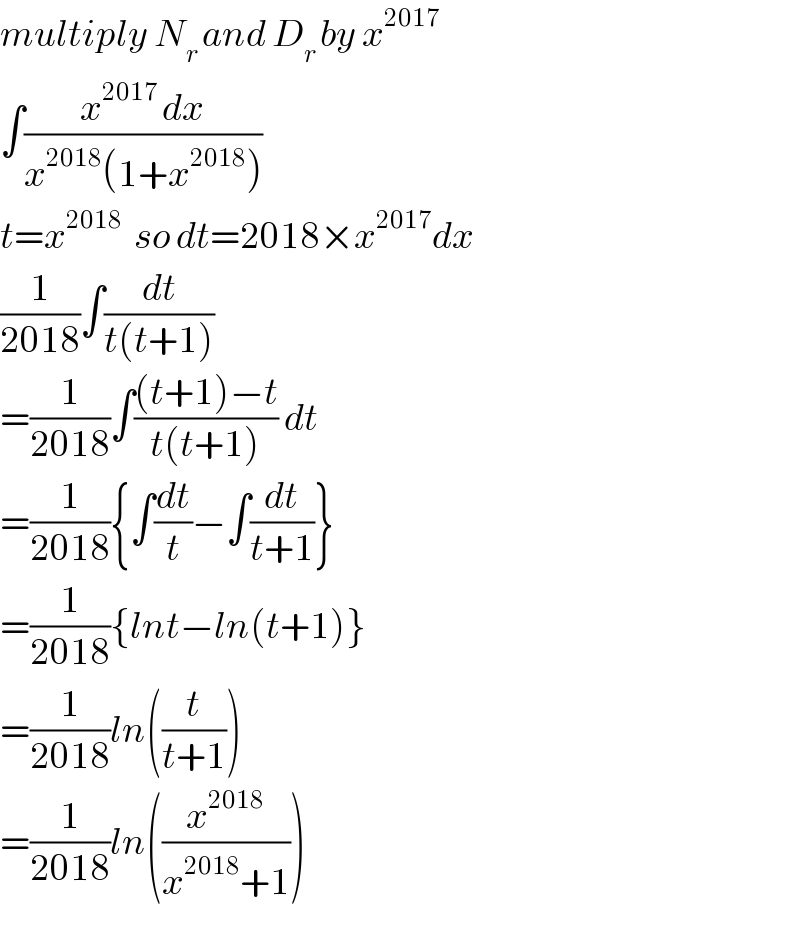 multiply N_(r ) and D_(r ) by x^(2017)   ∫((x^(2017 ) dx)/(x^(2018) (1+x^(2018) )))  t=x^(2018   ) so dt=2018×x^(2017) dx  (1/(2018))∫(dt/(t(t+1)))  =(1/(2018))∫(((t+1)−t)/(t(t+1))) dt  =(1/(2018)){∫(dt/t)−∫(dt/(t+1))}  =(1/(2018)){lnt−ln(t+1)}  =(1/(2018))ln((t/(t+1)))  =(1/(2018))ln((x^(2018) /(x^(2018) +1)))  