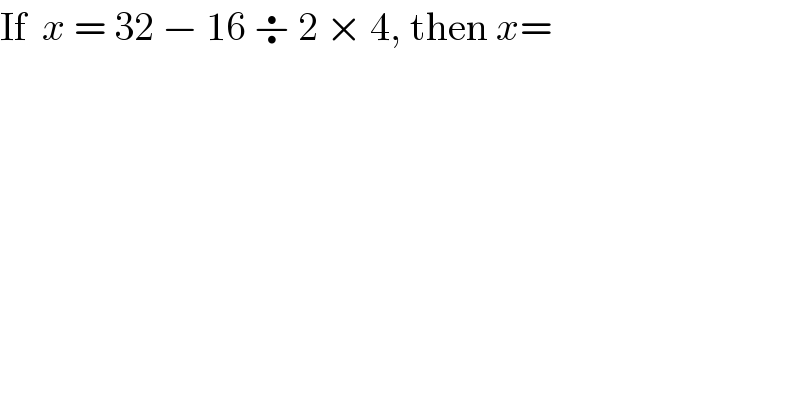 If  x = 32 − 16 ÷ 2 × 4, then x=  
