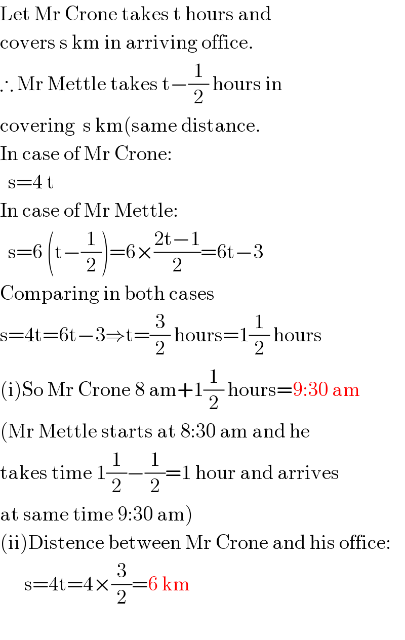 Let Mr Crone takes t hours and  covers s km in arriving office.  ∴ Mr Mettle takes t−(1/2) hours in  covering  s km(same distance.  In case of Mr Crone:    s=4 t  In case of Mr Mettle:    s=6 (t−(1/2))=6×((2t−1)/2)=6t−3  Comparing in both cases  s=4t=6t−3⇒t=(3/2) hours=1(1/2) hours  (i)So Mr Crone 8 am+1(1/2) hours=9:30 am  (Mr Mettle starts at 8:30 am and he  takes time 1(1/2)−(1/2)=1 hour and arrives  at same time 9:30 am)  (ii)Distence between Mr Crone and his office:        s=4t=4×(3/2)=6 km    