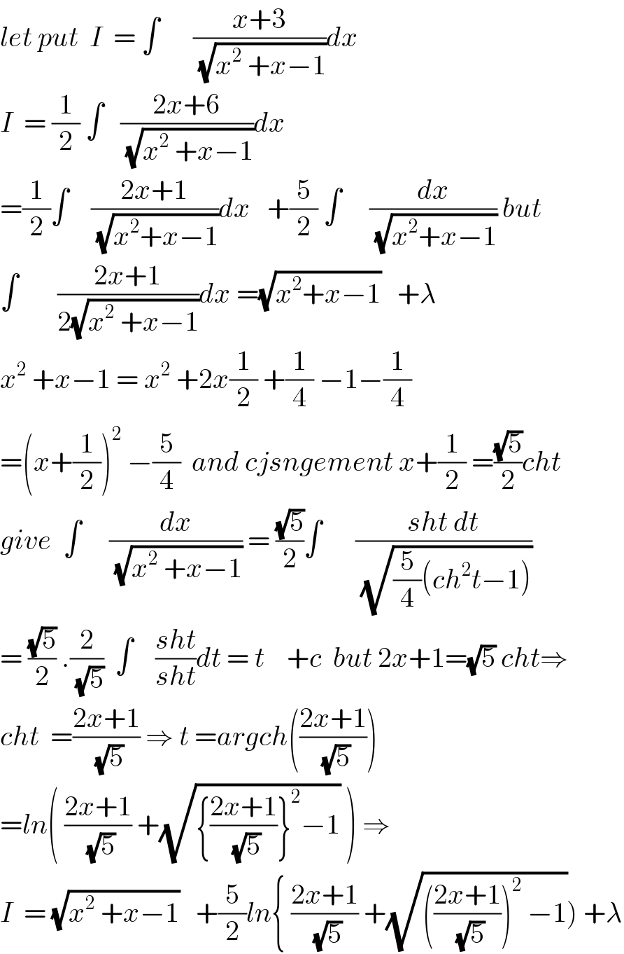 let put  I  = ∫      ((x+3)/(√(x^2  +x−1)))dx  I  = (1/2) ∫   ((2x+6)/(√(x^2  +x−1)))dx  =(1/2)∫    ((2x+1)/(√(x^2 +x−1)))dx   +(5/2) ∫     (dx/(√(x^2 +x−1))) but  ∫       ((2x+1)/(2(√(x^2  +x−1))))dx =(√(x^2 +x−1))   +λ  x^2  +x−1 = x^2  +2x(1/2) +(1/4) −1−(1/4)  =(x+(1/2))^2  −(5/4)  and cjsngement x+(1/2) =((√5)/2)cht  give  ∫     (dx/(√(x^2  +x−1))) = ((√5)/2)∫      ((sht dt)/(√((5/4)(ch^2 t−1))))  = ((√5)/2) .(2/(√5))  ∫    ((sht)/(sht))dt = t    +c  but 2x+1=(√5) cht⇒  cht  =((2x+1)/(√5)) ⇒ t =argch(((2x+1)/(√5)))  =ln( ((2x+1)/(√5)) +(√({((2x+1)/(√5))}^2 −1)) ) ⇒  I  = (√(x^2  +x−1))   +(5/2)ln{ ((2x+1)/(√5)) +(√((((2x+1)/(√5)))^2  −1))) +λ  