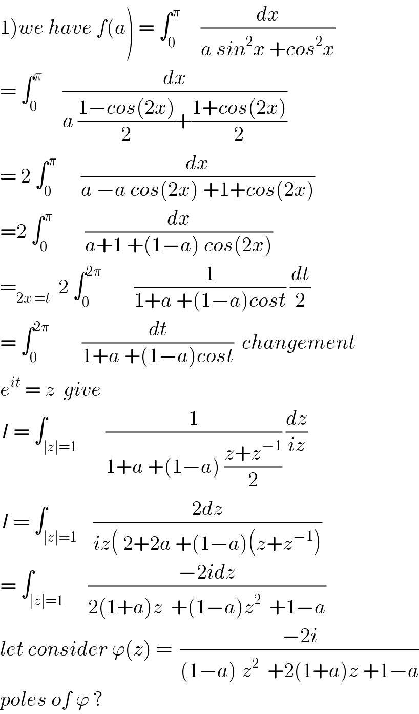 1)we have f(a) = ∫_0 ^π      (dx/(a sin^2 x +cos^2 x))  = ∫_0 ^π      (dx/(a ((1−cos(2x))/2)+((1+cos(2x))/2)))  = 2 ∫_0 ^π       (dx/(a −a cos(2x) +1+cos(2x)))  =2 ∫_0 ^π         (dx/(a+1 +(1−a) cos(2x)))  =_(2x =t)   2 ∫_0 ^(2π)         (1/(1+a +(1−a)cost)) (dt/2)  = ∫_0 ^(2π)         (dt/(1+a +(1−a)cost))  changement  e^(it)  = z  give   I = ∫_(∣z∣=1)       (1/(1+a +(1−a) ((z+z^(−1) )/2))) (dz/(iz))  I = ∫_(∣z∣=1)    ((2dz)/(iz( 2+2a +(1−a)(z+z^(−1) )))  = ∫_(∣z∣=1)      ((−2idz)/(2(1+a)z  +(1−a)z^2   +1−a))  let consider ϕ(z) =  ((−2i)/((1−a)^ z^2   +2(1+a)z +1−a))  poles of ϕ ?  